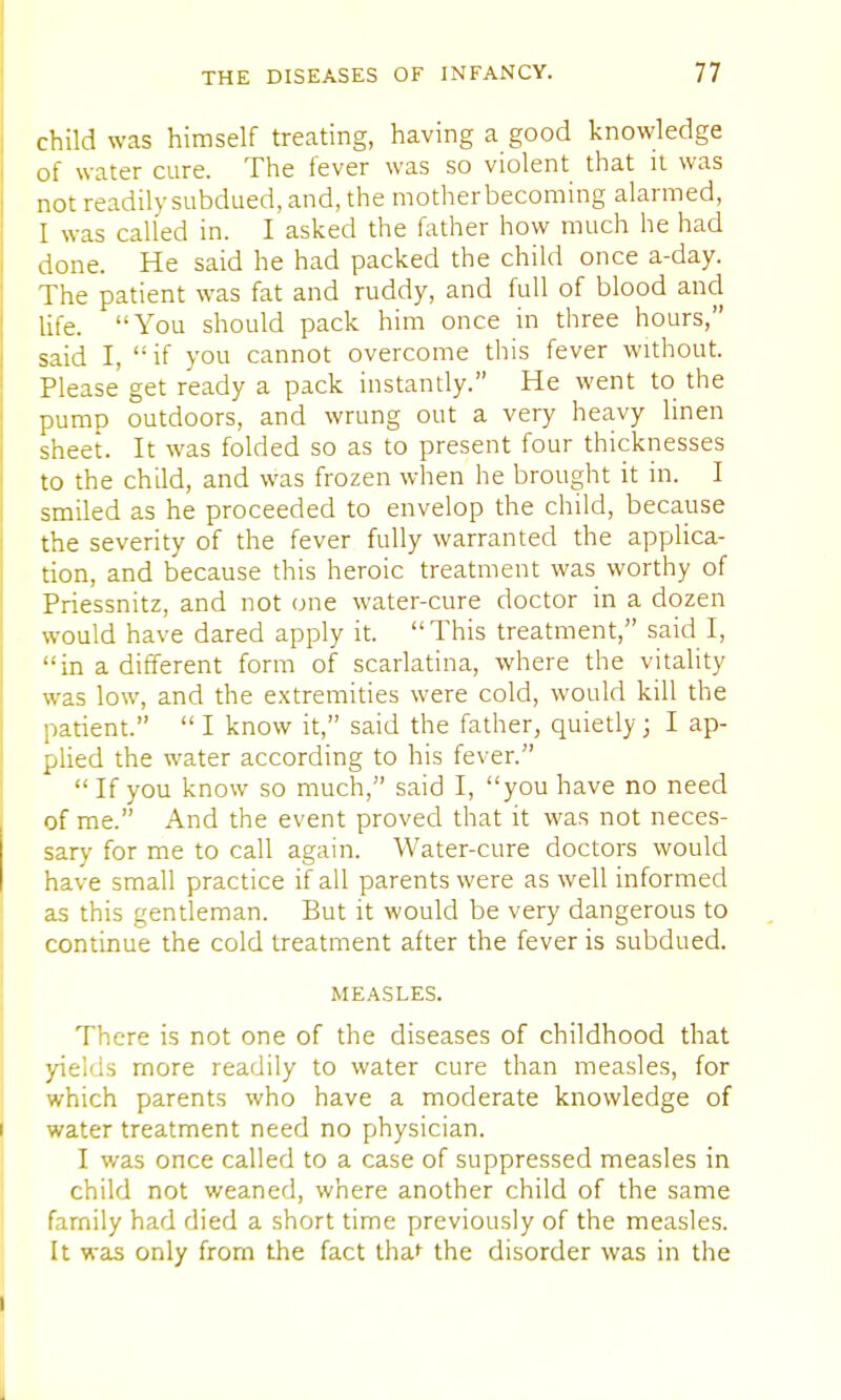 child was himself treating, having a good knowledge of water cure. The fever was so violent that it was not readily subdued, and, the mother becoming alarmed, I was called in. I asked the father how much he had done. He said he had packed the child once a-day. The patient was fat and ruddy, and full of blood and life. You should pack him once in three hours, said I, if you cannot overcome this fever without. Please get ready a pack instantly. He went to the pump outdoors, and wrung out a very heavy linen sheet. It was folded so as to present four thicknesses to the child, and was frozen when he brought it in. I smiled as he proceeded to envelop the child, because the severity of the fever fully warranted the applica- tion, and because this heroic treatment was worthy of Priessnitz, and not one water-cure doctor in a dozen would have dared apply it. This treatment, said I, in a different form of scarlatina, where the vitality was low, and the extremities were cold, would kill the patient.  I know it, said the father, quietly; I ap- plied the water according to his fever.  If you know so much, said I, you have no need of me. And the event proved that it was not neces- sary for me to call again. Water-cure doctors would have small practice if all parents were as well informed as this gentleman. But it would be very dangerous to continue the cold treatment after the fever is subdued. MEASLES. There is not one of the diseases of childhood that yields more readily to water cure than measles, for which parents who have a moderate knowledge of water treatment need no physician. I was once called to a case of suppressed measles in child not weaned, where another child of the same family had died a short time previously of the measles. It was only from the fact thaf the disorder was in the