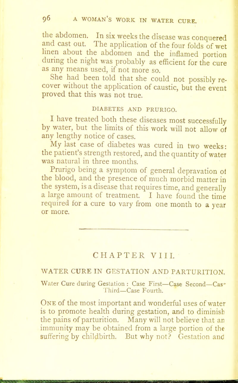 the abdomen. In six weeks the disease was conquered and cast out. The application of the four folds of wet linen about the abdomen and the inflamed portion during the night was probably as efficient for the cure as any means used, if not more so. She had been told that she could not possibly re- cover without the application of caustic, but the event proved that this was not true. DIABETES AND PRURIGO. I have treated both these diseases most successfully by water, but the limits of this work will not allow of any lengthy notice of cases. My last case of diabetes was cured in two weeks: the patient's strength restored, and the quantity of water was natural in three months. Prurigo being a symptom of general depravation of the blood, and the presence of much morbid matter in the system, is a disease that requires time, and generally a large amount of treatment. I have found the time required for a cure to vary from one month to a year or more. CHAPTER VIII. WATER CURE IN GESTATION AND PARTURITION. Water Cure during Gestation : Case First—Case Second—Cas° Third—Case Fourth. One of the most important and wonderful uses of water is to promote health during gestation, and to diminish the pains of parturition. Many will not believe that an immunity may be obtained from a large portion of the Buffering by childbirth. But why not? Gestation and