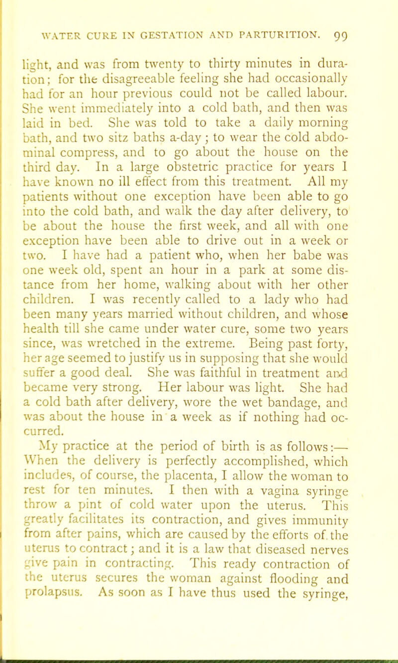 light, and was from twenty to thirty minutes in dura- tion; for the disagreeable feeling she had occasionally had for an hour previous could not be called labour. She went immediately into a cold bath, and then was laid in bed. She was told to take a daily morning bath, and two sitz baths a-day ; to wear the cold abdo- minal compress, and to go about the house on the third day. In a large obstetric practice for years 1 have known no ill effect from this treatment. All my patients without one exception have been able to go into the cold bath, and walk the day after delivery, to be about the house the first week, and all with one exception have been able to drive out in a week or two. I have had a patient who, when her babe was one week old, spent an hour in a park at some dis- tance from her home, walking about with her other children. I was recently called to a lady who had been many years married without children, and whose health till she came under water cure, some two years since, was wretched in the extreme. Being past forty, her age seemed to justify us in supposing that she would suffer a good deal. She was faithful in treatment and became very strong. Her labour was light. She had a cold bath after delivery, wore the wet bandage, and was about the house in a week as if nothing had oc- curred. My practice at the period of birth is as follows:— When the delivery is perfectly accomplished, which includes, of course, the placenta, I allow the woman to rest for ten minutes. I then with a vagina syringe throw a pint of cold water upon the uterus. This greatly facilitates its contraction, and gives immunity from after pains, which are caused by the efforts of. the uterus to contract; and it is a law that diseased nerves give pain in contracting. This ready contraction of the uterus secures the woman against flooding and prolapsus. As soon as I have thus used the syringe,