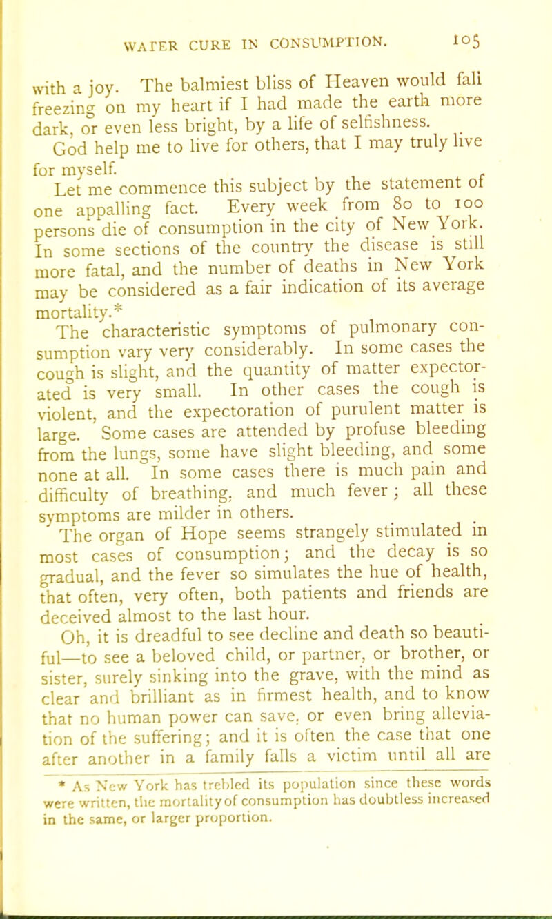 with a joy. The balmiest bliss of Heaven would fall freezing on my heart if I had made the earth more dark, or even less bright, by a life of selfishness. God help me to live for others, that I may truly live for myself. Let me commence this subject by the statement ot one appalling fact. Every week from 80 to 100 persons die of consumption in the city of New York. In some sections of the country the disease is still more fatal, and the number of deaths in New York may be considered as a fair indication of its average mortality.* The characteristic symptoms of pulmonary con- sumption vary very considerably. In some cases the cough is slight, and the quantity of matter expector- ated is very small. In other cases the cough is violent, and the expectoration of purulent matter is large. Some cases are attended by profuse bleeding from the lungs, some have slight bleeding, and some none at all. In some cases there is much pain and difficulty of breathing, and much fever; all these symptoms are milder in others. The organ of Hope seems strangely stimulated in most cases of consumption; and the decay is so gradual, and the fever so simulates the hue of health, that often, very often, both patients and friends are deceived almost to the last hour. Oh, it is dreadful to see decline and death so beauti- ful—to see a beloved child, or partner, or brother, or sister, surely sinking into the grave, with the mind as clear and brilliant as in firmest health, and to know that no human power can save, or even bring allevia- tion of the suffering; and it is often the case that one after another in a family falls a victim until all are * As New York has trebled its population since these words were written, the mortality of consumption has doubtless increased in the same, or larger proportion.