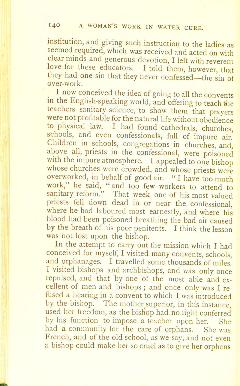 institution, and giving such instruction to the ladies as seemed required, which was received and acted on with clear minds and generous devotion, I left with reverent love for these educators. I told them, however, that they had one sin that they never confessed—the sin of over-work. I now conceived the idea of going to all the convents in the English-speaking world, and offering to teach the teachers sanitary science, to show them that prayers were not profitable for the natural life without obedience to physical law. I had found cathedrals, churches, schools, and even confessionals, full of impure air.' Children in schools, congregations in churches, and, above all, priests in the confessional, were poisoned with the impure atmosphere. I appealed to one bishop whose churches were crowded, and whose priests were overworked, in behalf of good air.  I have too much work, he said, and too few workers to attend to sanitary reform. That week one of his most valued priests fell down dead in or near the confessional, where he had laboured most earnestly, and where his blood had been poisoned breathing the bad air caused by the breath of his poor penitents. I think the lesson was not lost upon the bishop. In the attempt to carry out the mission which I had conceived for myself, I visited many convents, schools, and orphanages. I travelled some thousands of miles! I visited bishops and archbishops, and was only once repulsed, and that by one of the most able and ex- cellent of men and bishops; and once only was I re- fused a hearing in a convent to which I was introduced by the bishop. The mother superior, in this instance, used her freedom, as the bishop had no right conferred by his function to impose a teacher upon her. She had a community for the care of orphans. She was French, and of the old school, as we say, and not even a bishop could make her so cruel as to give her orphans