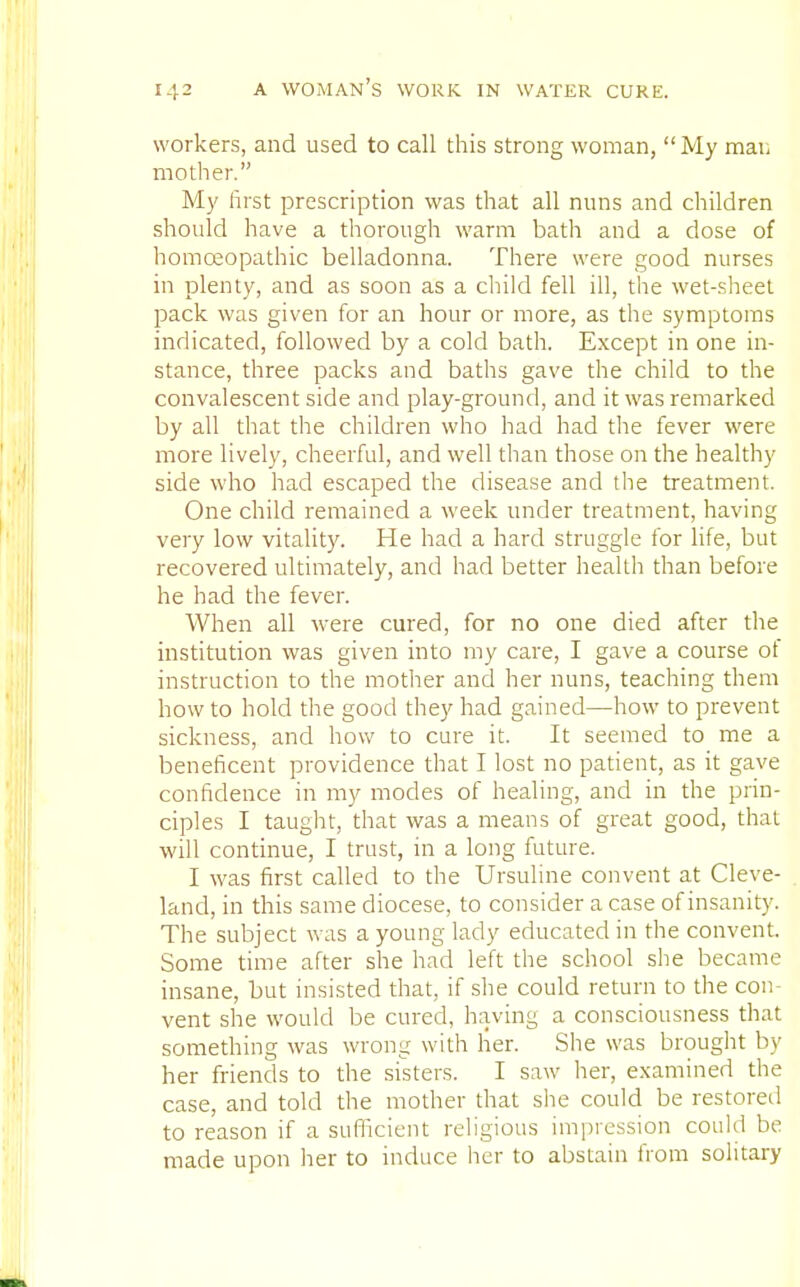 workers, and used to call this strong woman, My man mother. My first prescription was that all nuns and children should have a thorough warm bath and a dose of homoeopathic belladonna. There were good nurses in plenty, and as soon as a child fell ill, the wet-sheet pack was given for an hour or more, as the symptoms indicated, followed by a cold bath. Except in one in- stance, three packs and baths gave the child to the convalescent side and play-ground, and it was remarked by all that the children who had had the fever were more lively, cheerful, and well than those on the healthy side who had escaped the disease and the treatment. One child remained a week under treatment, having very low vitality. He had a hard struggle for life, but recovered ultimately, and had better health than before he had the fever. When all were cured, for no one died after the institution was given into my care, I gave a course ot instruction to the mother and her nuns, teaching them how to hold the good they had gained—how to prevent sickness, and how to cure it. It seemed to me a beneficent providence that I lost no patient, as it gave confidence in my modes of healing, and in the prin- ciples I taught, that was a means of great good, that will continue, I trust, in a long future. I was first called to the Ursuline convent at Cleve- land, in this same diocese, to consider a case of insanity. The subject was a young lady educated in the convent. Some time after she had left the school she became insane, but insisted that, if she could return to the con- vent she would be cured, having a consciousness that something was wrong with her. She was brought by her friends to the sisters. I saw her, examined the case, and told the mother that she could be restored to reason if a sufficient religious impression could be made upon her to induce her to abstain from solitary