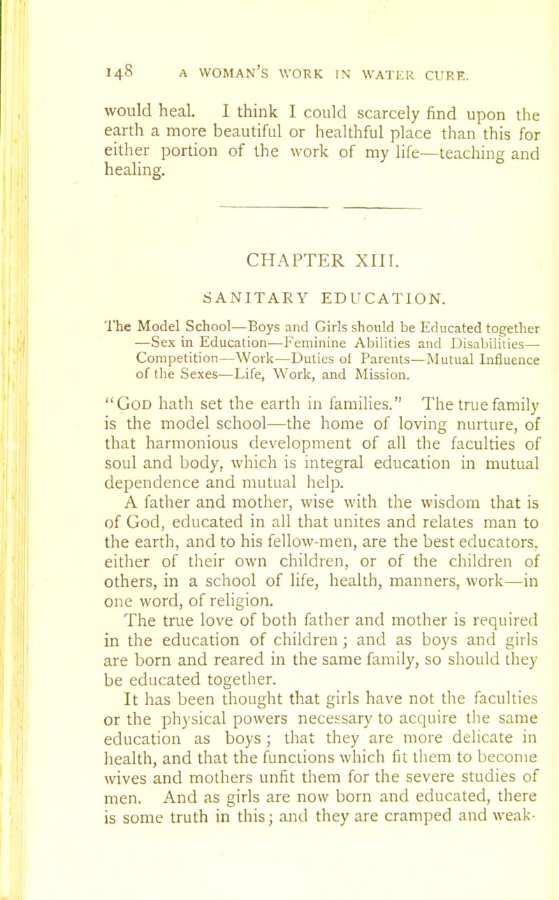 would heal. I think I could scarcely find upon the earth a more beautiful or healthful place than this for either portion of the work of my life—teaching and healing. CHAPTER XIII. SANITARY EDUCATION. The Model School—Boys and Girls should be Educated together —Sex in Education—Feminine Abilities and Disabilities— Competition—Work—Duties ol Parents—Mutual Influence of the Sexes—Life, Work, and Mission. God hath set the earth in families. The true family is the model school—the home of loving nurture, of that harmonious development of all the faculties of soul and body, which is integral education in mutual dependence and mutual help. A father and mother, wise with the wisdom that is of God, educated in all that unites and relates man to the earth, and to his fellow-men, are the best educators, either of their own children, or of the children of others, in a school of life, health, manners, work—in one word, of religion. The true love of both father and mother is required in the education of children; and as boys and girls are born and reared in the same family, so should they be educated together. It has been thought that girls have not the faculties or the physical powers necessary to acquire the same education as boys ; that they are more delicate in health, and that the functions which fit them to become wives and mothers unfit them for the severe studies of men. And as girls are now born and educated, there is some truth in this; and they are cramped and weak-