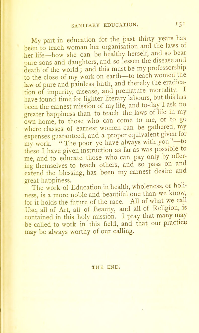 My part in education for the past thirty years has been to teach woman her organisation and the laws of her life—how she can be healthy herself, and so bear pure sons and daughters, and so lessen the disease and death of the world; and this must be my professorship to the close of my work on earth—to teach women the law of pure and painless birth, and thereby the eradica- tion of impurity, disease, and premature mortality. I have found time for lighter literary labours, but this has been the earnest mission of my life, and to-day I ask no greater happiness than to teach the laws of life in my own home, to those who can come to me, or to go where classes of earnest women can be gathered, my expenses guaranteed, and a proper equivalent given for my work.  The poor ye have always with you—to these I have given instruction as far as was possible to me, and to educate those who can pay only by offer- ing themselves to teach others, and so pass on and extend the blessing, has been my earnest desire and great happiness. The work of Education in health, wholeness, or holi- ness, is a more noble and beautiful one than we know, for it holds the future of the race. All of what we call Use, all of Art, all of Beauty, and all of Religion, is contained in this holy mission. I pray that many may be called to work in this field, and that our practice may be always worthy of our calling. THE END.