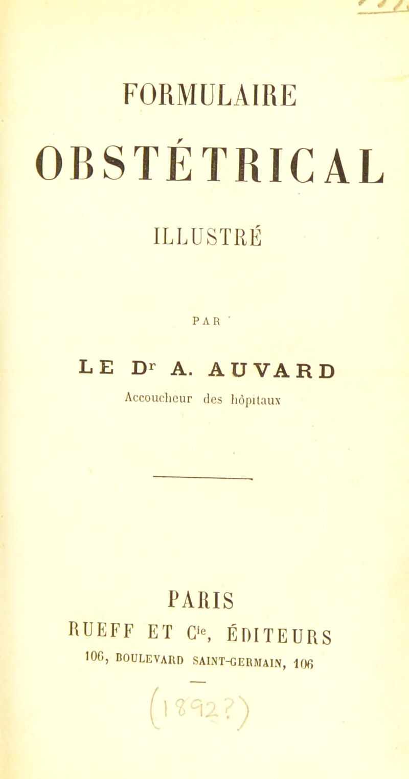 FORMULAIRE OBSTÉTRICAL ILLUSTRÉ PAR ' LE Dr A. AUVARD Accoucheur des hôpitaux PARIS RUEFF ET O, ÉDITEURS 100, BOULEVARD SAINT-GERMAIN, 100 (V . )