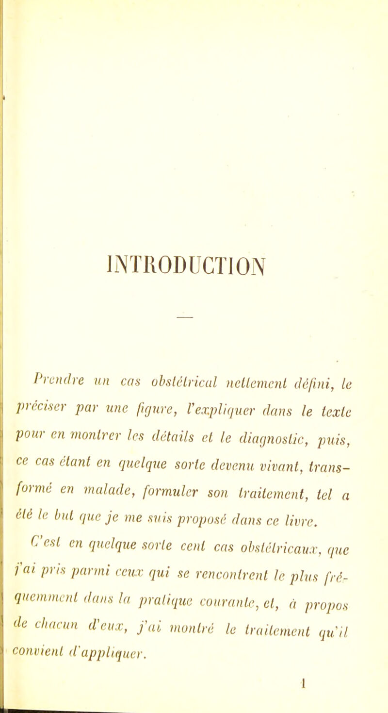 INTRODUCTION Prendre un cas obstétrical nettement défini, le préciser par une figure, l'expliquer dans le texte pour en montrer les détails et le diagnostic, puis, ce cas étant en quelque sorte devenu vivant, trans- formé en malade, formuler son traitement, tel a été le but que je me suis proposé dans ce livre. C'est en quelque sorte cent cas obstétricaux, que fai pris parmi ceux qui se rencontrent le plus fré- quemment dans la pratique courante, cl, à propos de chacun d'eux, j'ai montré le traitement qu'il convient d'appliquer.