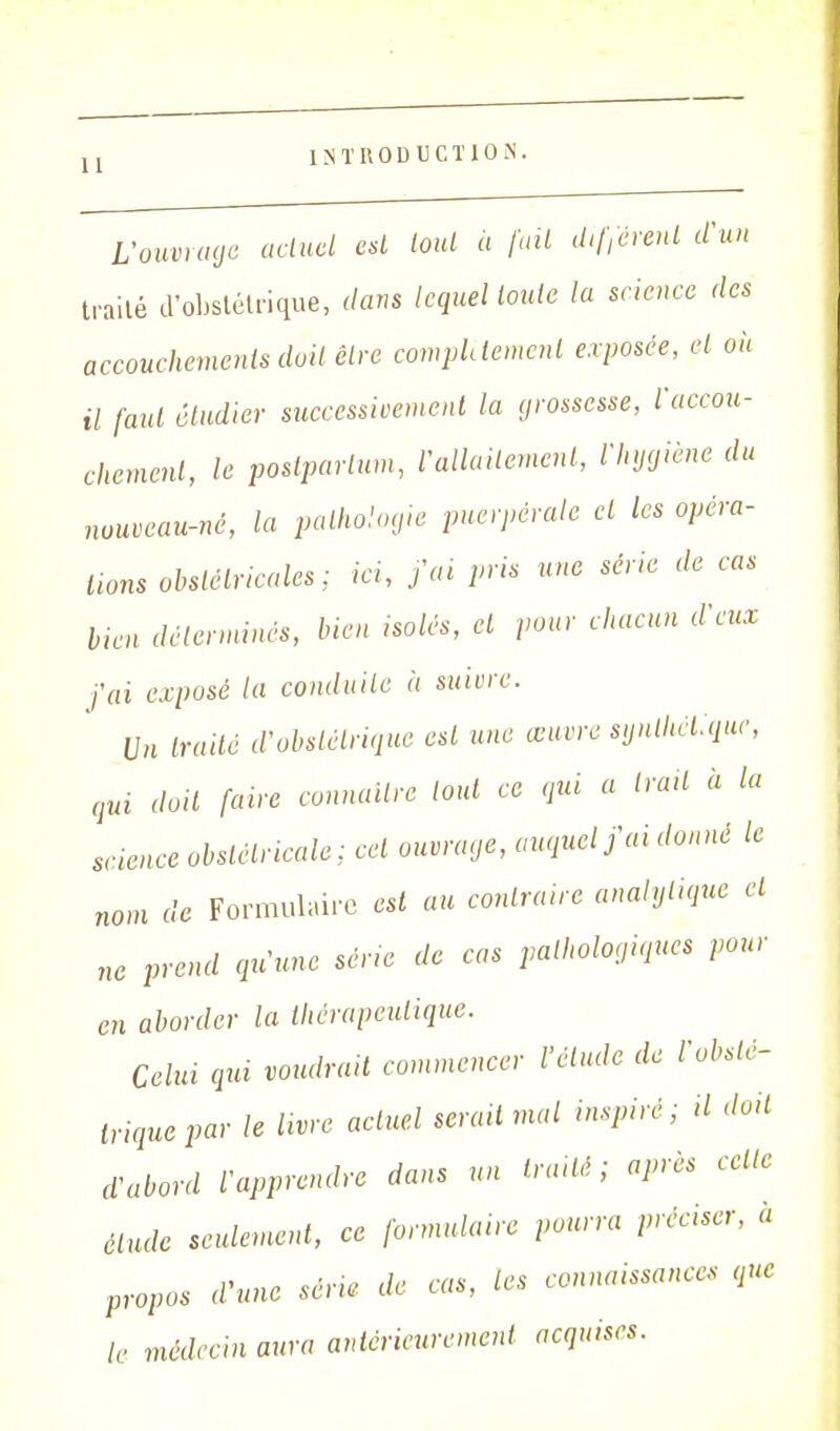 L'ouvrage actuel est tout a fait différent d'un traité d'obstétrique, dans lequel toute la science des accouchements doit être complément exposée, et oh il faut étudier successivement la grossesse, l'accou- chement, le postparlum, V'allaitement, l'hygiène du nouveau-né, la pathologie puerpérale et les opéra- tions obstétricales: ici, j'ai pris une série de cas lien déterminés, bien isolés, et pour chacun d'eux j'ai exposé la conduite à suivre. Un traité d'obstétrique est une œuvre synthétique, qui doit faire connaître tout ce qui a irait à la science obstétricale : cet ouvrage, auquel j'ai donné le nom de Formulaire est au contraire analytique et ne prend qu'une série de cas pathologiques pour en aborder la thérapeutique. Celui qui voudrait commencer l'élude de l'obsté- trique par le livre actuel serait mal inspiré; il doit d'abord l'apprendre dans un traité; après celle élude seulement, ce formulaire pourra préciser, à propos d'une série de cas, les connaissances que le médecin aura antérieurement acquises.