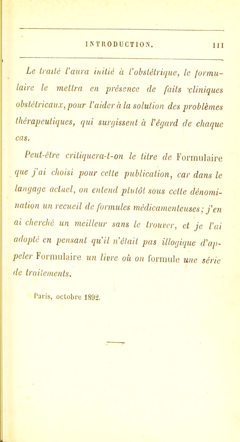 Le traité l'aura initié à i'obstétrique, le formu- laire le mettra en présence de faits -cliniques obstétricaux, pour l'aider à la solution des problèmes thérapeutiques, qui surgissent à l'égard de chaque cas. Peut-être criliquera-t-on le titre de Formulaire que j'ai choisi pour cette publication, car dans le langage actuel, on entend plutôt sous celle dénomi- nation un recueil de formules médicamenteuses; j'en ai cherché un meilleur sans le trouver, et je l'ai adopté en pensant qu'il n'était pas illogique d'ap- peler Formulaire un livre où on formule une série de traitements. Paris, octobre 1892.