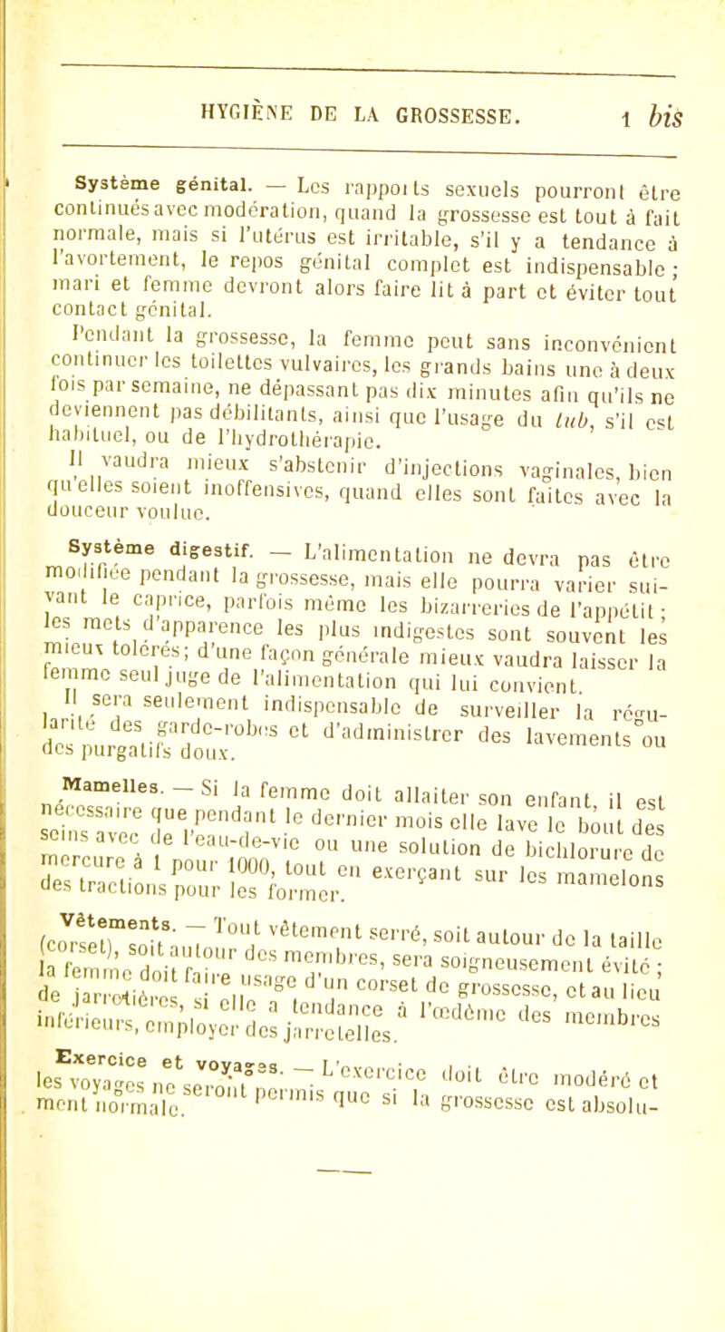 Système génital. — Les rappoi ts sexuels pourront êlre continués avec modération, quand la grossesse est tout à fait normale, mais si l'utérus est irritable, s'il y a tendance à l'avortement, le repos génital complet est indispensable ■ mari et femme devront alors faire lit à part et éviter tout contact génital. Pendant la grossesse, la femme peut sans inconvénient continuer les toilettes vulvaires, les grands bains une à deux lois par semaine, ne dépassant pas dix minutes afin qu'ils ne deviennent pas débilitants, ainsi que l'usage du lub, s'il est habituel, ou de l'hydrothérapie. Il vaudra mieux s'abstenir d'injections vaginales, bien quelles soient inoffensives, quand elles sont faites avec la douceur voulue. Système digestif. _ L'alimentation ne devra pas être modifiée pendant la grossesse, mais elle pourra varier sui- vant le caprice, parfois même les bizarreries de l'appétit ; les mets d apparence les plus indigestes sont souvent les mieux tolères; d'une façon générale mieux vaudra laisser la femme seul juge de l'alimentation qui lui convient II sera seulement indispensable de surveiller la ré<m- SSLSllffSiïT** Ct d'adminiStrcr dCS ^ements-ou Mamelles.-Si la femme doit allaiter son enfant il est seinsTvee ZV^T î dC,'n''ei' m°iS Ce lavc '<>»« £ 1C w , e l'eau-de-vie ou une solution de bichlorure de fco?SetrS8auTourt ^ S°U autoul' dc la ^ a femme H ; membres, sera soigneusement évité • de Sêt TaST. d'T C0,-sel,d0 W, ot au lieu' ^«rjpi^lJjïSïïs.1 lœdèrac des membrc res Exercice es voyages i._ ment normale. les^s^;n\ex^r•~L'oxo^cicc doiL &i™ «t mentnofmaTo Pem'SqUe si la &r,'osscs^ est absolu-