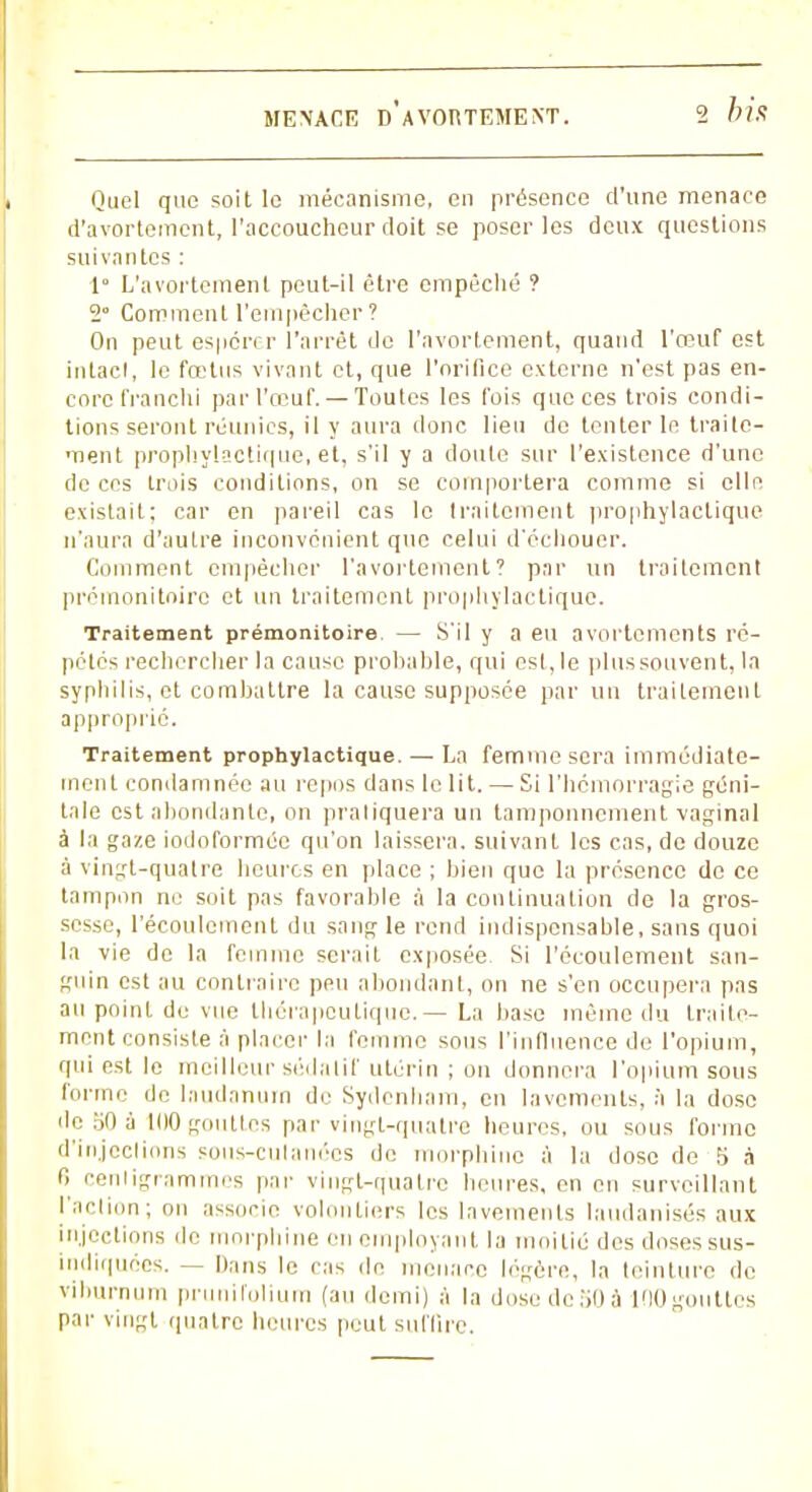 Quel que soit le mécanisme, en présence d'une menace d'avortement, l'accoucheur doit se poser les deux questions suivantes : 1° L'avortemenl peut-il être empêché ? 2° Comment l'empêcher ? On peut espérer l'arrêt de l'avortement, quand l'œuf est in tact, le fœtus vivant et, que l'orifice externe n'est pas en- core franchi par l'œuf.— Toutes les fois que ces trois condi- tions seront réunies, il y aura donc lien do tenter le traite- ment prophylactique, et, s'il y a cloute sur l'existence d'une de ces trois conditions, on se comportera comme si elle existait; car en pareil cas le traitement prophylactique n'aura d'autre inconvénient que celui d'échouer. Comment empêcher l'avortement? par un traitement prémonitoire et un traitement prophylactique. Traitement prémonitoire — S'il y a eu avortements ré- pétés rechercher la cause probable, qui est,le plus souvent, la syphilis, et combattre la cause supposée par un traitement approprié. Traitement prophylactique. — La femme sera immédiate- ment condamnée au repos dans le lit. — Si l'hémorragie géni- tale est abondante, on pratiquera un tamponnement vaginal à la gaze iodoformée qu'on laissera, suivant les cas, de douze à vingt-quatre heures en place ; bien que la présence de ce tampon ne soit pas favorable à la continuation de la gros- sesse, l'écoulement du sang le rend indispensable, sans quoi la vie de la femme serait exposée Si l'écoulement san- guin est au contraire peu abondant, on ne s'en occupera pas au point de vue thérapeutique.— La base même du traite- ment consiste à placer la femme sous l'influence de l'opium, qui est le meilleur sédatif utérin ; on donnera l'opium sous forme de laudanum de Sydcnham, eu lavements, à la dose de 50 à KM) gouttes par vingt-quatre heures, ou sous forme d'injeclions sous-culanées de morphine à la dose de S à 6 cenligrammes par vingt-quatre heures, en en surveillant l'action; on associe volontiers les lavements laudanisés aux injections de morphine en employant la moitié des doses sus- indiquoes. — Dans le cas de menace légère, la teinture de viburnum prunifolium (au demi) à la dose de iK) à MO gouttes par vingt quatre heures peut suffire.