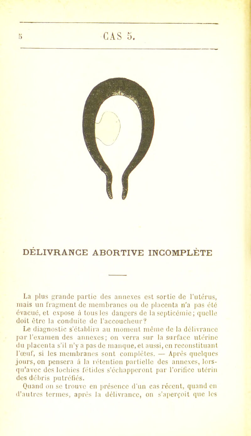 DÉLIVRANCE ABORTIVE INCOMPLÈTE La plus grande parlie des annexes est sortie de l'utérus, niais un fragment de membranes ou de placenta n'a pas été évacué, et expose à tous les dangers de la septicémie; quelle doit être la conduite de l'accoucheur? Le diagnostic s'établir;! au moment môme de la délivrance par l'examen des annexes; on verra sur la surface utérine du placenta s'il n'y a pas de manque, et aussi, en reconstituant l'œuf, si les membranes sont complètes. — Après quelques jours, on pensera à la rétention partielle des annexes, lors- qu'avec des lochies fétides s'échapperont par l'orifice utérin des débris putréfiés. Quand on se trouve en présence d'un cas récent, quand en d'autres tenues, après la délivrance, on s'aperçoit que les