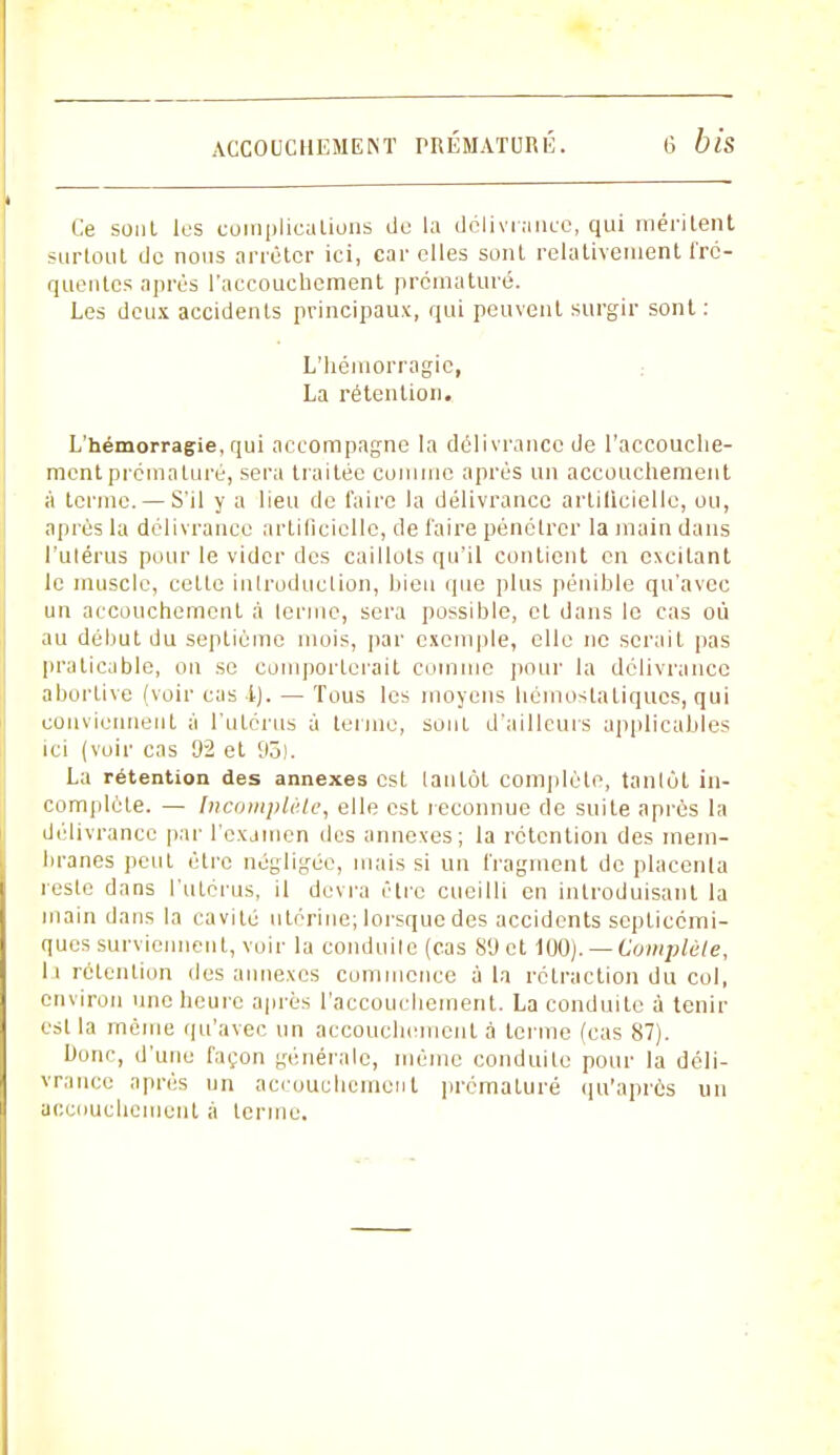 Ce sont les complications de la délivrance, gui méritent surtout de nous arrêter ici, car elles sont relativement fré- quentes après l'accouchement prématuré. Les deux accidents principaux, qui peuvent surgir sont : L'hémorragie, La rétention. L'hémorragie, qui accompagne la délivrance de l'accouche- ment prématuré, sera traitée comme après un accouchement à terme. — S'il y a lieu de faire la délivrance artilicielle, ou, après la délivrance artificielle, de faire pénétrer la main dans l'utérus pour le vider des caillots qu'il contient en excitant le muscle, celle introduction, bien que plus pénible qu'avec un accouchement à terme, sera possible, et dans le cas où au début du septième mois, par exemple, elle ne serait pas praticable, on se comporterait comme pour la délivrance aborlive (voir cas 4). — Tous les moyens hémostatiques, qui conviennent à l'utérus à terme, sonl d'ailleurs applicables ici (voir cas 92 et 93). La rétention des annexes est tantôt complète, tantôt in- complète. — Incomplète, elle est reconnue de suite après la délivrance par l'examen des annexes; la rétention des mem- branes peut être négligée, mais si un fragment de placenta reste dans l'utérus, il devra être cueilli en introduisant la main dans la cavité utérine; lorsque des accidents scplicémi- ques surviennent, voir la conduite (cas 8'Jct 100). — Complète, li rétention des annexes commence à la rétraction du col, environ une heure après l'accouchement. La conduite à tenir est la même qu'avec un accouchement à terme (cas 87). Donc, d'une façon générale, même conduite pour la déli- vrance après un accouchement prématuré qu'après un accouchement à tenue.