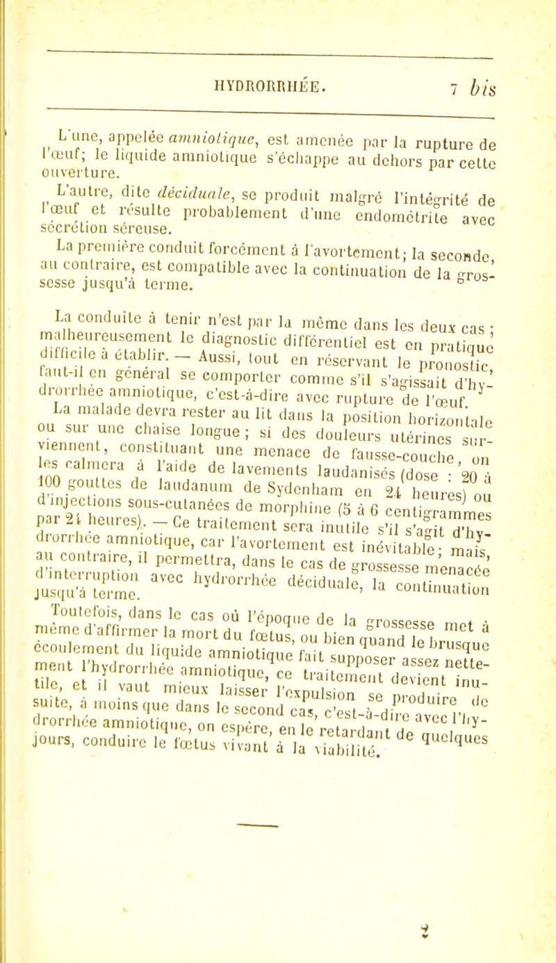 Lune, appelée amniotique, est amenée par la rupture de l'œuf; le liquide amniotique s'échappe au dehors par celte ouverture. L'autre, dite déciduale, se produit malgré l'intégrité de 1 œuf et resuite probablement d'une endométrite avec sécrétion séreuse. La première conduit forcément à l'avortement- la seconde au contraire, est compatible avec la continuation de la -ros- sesse jusqu'à terme. ° La conduite à tenir n'est par la même dans les deux cas ■ malheureusement le diagnostic différentiel est en pratiqué difficile à dtaWir - Aussi, tout en réservant le pronosUc faut-, en gênerai se comporter comme s'il s'agis'ai d £ drorrhee amniotique, c'est-à-dire avec rupture de l'œuf La malade devra rester au lit dans la position horizontale ou sur une chaise longue; si des douleurs utérines sur- viennent, constituant une menace de fausse-couche on les calmera a laide de lavements laudanisés (do e 90 , 100 gouttes de laudanum de Sydenham en 2i heures) ou par 2TheureSsrTtnée: d° Tpb,ne & à 6 par 2 heures) -Ce traitement sera inutile s'il s'a°it d'hv drorrhee amniotique, car l'avortement est inévitable m is au contraire, il permettra, dans le cas de grossesse menacée Zn^Z avcc hydron'We décià^> Toutefois, dans le cas où l'époque de la -rossPst.p mo, . drorrhée amniotique, on i^^ZS^™}'1*- jours, conduire le fœtus vivant à la Wablï.té? ^ i