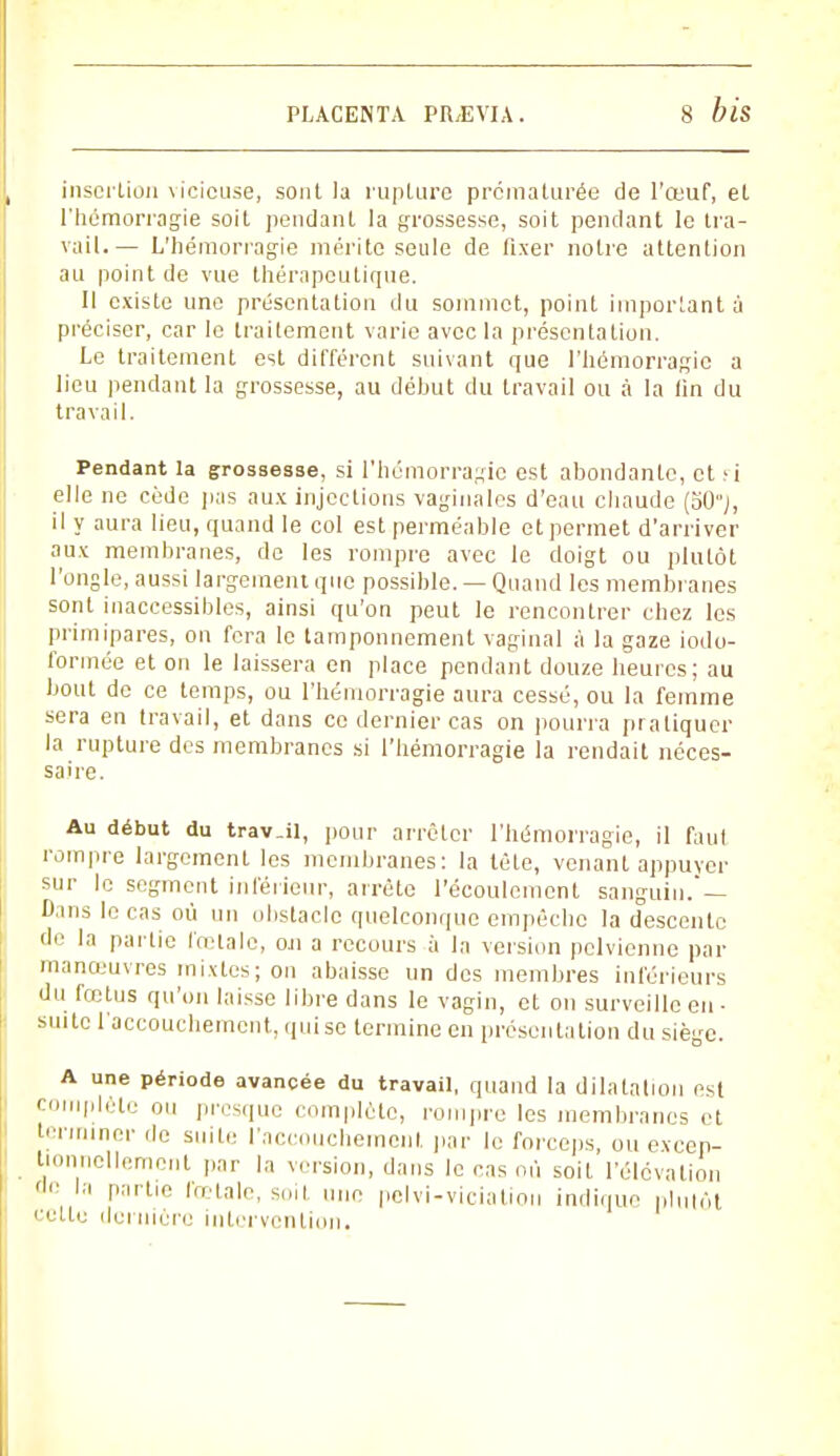 insertion vicieuse, sont la rupture prématurée de l'œuf, et l'hémorragie soit pendant la grossesse, soit pendant le tra- vail.— L'hémorragie mérite seule de fixer notre attention au point de vue thérapeutique. Il existe une présentation du sommet, point important à préciser, car le traitement varie avec la présentation. Le traitement est différent suivant que l'hémorragie a lieu pendant la grossesse, au déhut du travail ou à la lin du travail. Pendant la grossesse, si l'hémorragie est abondante, et >i elle ne cède pas aux injections vaginales d'eau chaude (50% il y aura lieu, quand le col est perméable et permet d'arriver aux membranes, de les rompre avec le doigt ou plutôt l'ongle, aussi largement que possible. — Quand les membranes sont inaccessibles, ainsi qu'on peut le rencontrer chez les primipares, on fera le tamponnement vaginal à la gaze iodo- formée et on le laissera en place pendant douze heures; au bout de ce temps, ou l'hémorragie aura cessé, ou la femme sera en travail, et dans ce dernier cas on pourra pratiquer la rupture des membranes si l'hémorragie la rendait néces- saire. Au début du trav.il, pour arrêter l'hémorragie, il faut rompre largement les membranes: la tête, venant appuyer sur le segment inférieur, arrête l'écoulement sanguin.'— Dans le cas où un obstacle quelconque empêche la descente de la partie fœtale, ou a recours à la version pelvienne par manœuvres mixtes; on abaisse un des membres inférieurs du fœtus qu'on laisse libre dans le vagin, et on surveille en - suite l'accouchement, qui se termine en présentation du siège. A une période avancée du travail, quand la dilatation est CII'I,H'' 011 Presque complète, rompre les membranes et terminer de suite l'accouchement, par le forceps, ou excep- tionnellement par la version, dans le cas où soit l'élévation ûc la partie fœtale, soit une pelvi-viciatiou indique plutôl celte dernière intervention.