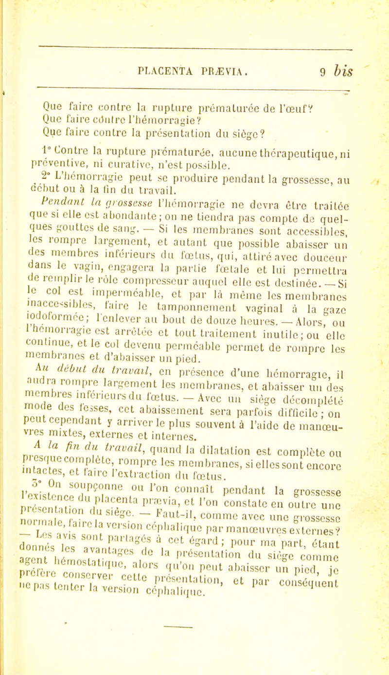 Que faire contre la rupture prématurée de l'œufV Que faire cdnlre l'hémorragie? Que faire contre la présentation du siège? i° Contre la rupture prématurée, aucune thérapeutique, ni préventive, ni curative, n'est possible. _ 2° L'hémorragie peut se produire pendant la grossesse, au eéhut ou à la tin du travail. Pendant la grossesse l'hémorragie ne devra être traitée que si elle est abondante ; on ne tiendra pas compte de quel- ques gouttes de sang. — Si les membranes sont accessibles les rompre largement, et autant que possible abaisser un des membres inférieurs du fœtus, qui, attiré avec douceur dans le vagin, engagera la partie fœtale et lui permettra de remplir le rôle compresseur auquel elle est destinée.— Si le col est imperméable, et par là même les membranes inaccessibles, faire le tamponnement vaginal à la aze lodoformée; l'enlever au bout de douze heures. - Alors^ ou 1 Hémorragie est arrêtée et tout traitement inutile; ou elle continue, et le col devenu perméable permet de rompre les membranes et d'abaisser un pied. Au début du travail, en présence d'une hémorragie, il audra rompre largement les membranes, et abaisser un des membres inférieurs du fœtus.-Avec un siège décomplété mode des fesses, cet abaissement sera parfois difficile ; on peut cependant y arriver le plus souvent à l'aide de manœu- vres mixtes, externes et internes. nrl/,? PU dtravail> q»and 'a dilatation est complète ou FnS! »^'é °i.r°flpre 'eS me'™ncs, si elles son t encore intactes, et taire l'extraction du fœtus. o; On soupçonne ou l'on connaît pendant la grossesse  nmio T'Tta pTia'et r° constatc e» °î£ «™ n r m in ,U S,è°°- ~ Faut-i!> commc ™* une grossesse - v :?VC''Si0n C^llalifluc P manœuvres externes donnéV PamgéS à cot é^d| Pour ma part, étant donnes les avantages de la présentation du siège comme ^ hémostatique, alors qu'on peut abaisse, n p t ™  ^uS^^J^^ - par consent