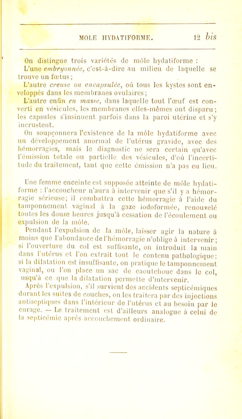 On distingue trois variétés de môle hydatiforme : L'une embryonnée, c'est-à-dire au milieu de laquelle se trouve un fœtus ; L'autre creuse ou encapsulée, où tous les kystes sont en- veloppés dans les membranes ovulaires; L'autre enfin en masse, dans laquelle tout l'œuf est con- verti en vésicules, les membranes elles-mêmes ont disparu; les capsules s'insinuent parfois dans la paroi utérine et s'y incrustent. On soupçonnera l'existence de la môle hydatiforme avec un développement anormal de l'utérus gravide, avec des hémorragies, mais le diagnostic ne sera certain qu'avec l'émission totale ou partielle des vésicules, d'où l'incerti- tude du traitement, tant que cette émission n'a pas eu lieu. Une femme enceinte est supposée atteinte de môle hydati- forme : l'accoucheur n'aura à intervenir que s'il y a hémor- ragie sérieuse; il combattra cette hémorragie à l'aide du tamponnement vaginal à la gaze iodoformée, renouvelé toutes les douze heures jusqu'à cessation de l'écoulement ou expulsion de la môle. Pendant l'expulsion de la môle, laisser agir la nature à moins que l'abondance de l'hémorragie n'oblige à intervenir; si l'ouverture du col est suffisante, on introduit la main dans l'utérus et l'on extrait tout le contenu pathologique; si la dilatation est insuffisante, on pratique le tamponnement vaginal, ou l'on place un sac de caoutchouc dans le col, usqu'à ce que la dilatation permette d'intervenir. Après l'expulsion, s'il survient des accidents septicémiques durant les suites de couches, on les traitera par des injections antiseptiques dans l'intérieur de l'utérus et au besoin par le curage. — Le traitement est d'ailleurs analogue à celui de la septicémie après accouchement ordinaire.