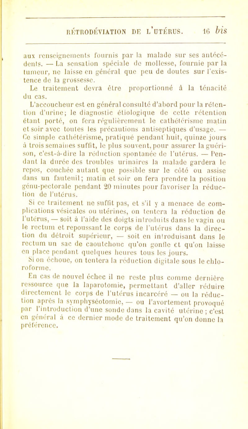 aux renseignements fournis par la malade sur ses anfécé- denls. — La sensation spéciale de mollesse, fournie par la tumeur, ne laisse en général que peu de doutes sur l'exis- tence de la grossesse. Le traitement devra être proportionné à la ténacité du cas. L'accoucheur est en général consulté d'abord pour la rélen- tion d'urine; le diagnostic étiologique de cette rétention étant porté, on fera régulièrement le cathétérisme matin et soir avec toutes les précautions antiseptiques d'usage. — Ce simple cathétérisme, pratiqué pendant huit, quinze jours à trois semaines suffit, le plus souvent, pour assurer la guéri- son, c'est-à-dire la réduction spontanée de l'utérus. — fen- dant la durée des troubles urinaires la malade gardera le repos, couchée autant que possible sur le côté ou assise dans un fauteuil; matin et soir on fera prendre la position génu-pectorale pendant 20 minutes pour favoriser la réduc- tion de l'utérus. Si ce traitement ne suffit pas, et s'il y a menace de com- plications vésicalcs ou utérines, on tentera la réduction de l'utérus, — soit à l'aide des doigts introduits dans le vagin ou le rectum et repoussant le corps de l'utérus dans la direc- tion du détroit supérieur, — soit en inlroduisant dans le rectum un sac de caoutchouc qu'on gonfle et qu'on laisse en place pendant quelques heures tous les jours. Si on échoue, on tentera la réduction digitale sous le chlo- roforme. En cas de. nouvel échec il ne reste plus comme dernière ressource que la laparotomie, permettant d'aller réduire directement le corps de l'utérus incarcéré — ou la réduc- tion après la symphyséotomie, — ou l'avorlement provoqué par l'introduction d'une sonde dans la cavité utérine ; c'est en général à ce dernier mode de traitement qu'on donne la préférence.