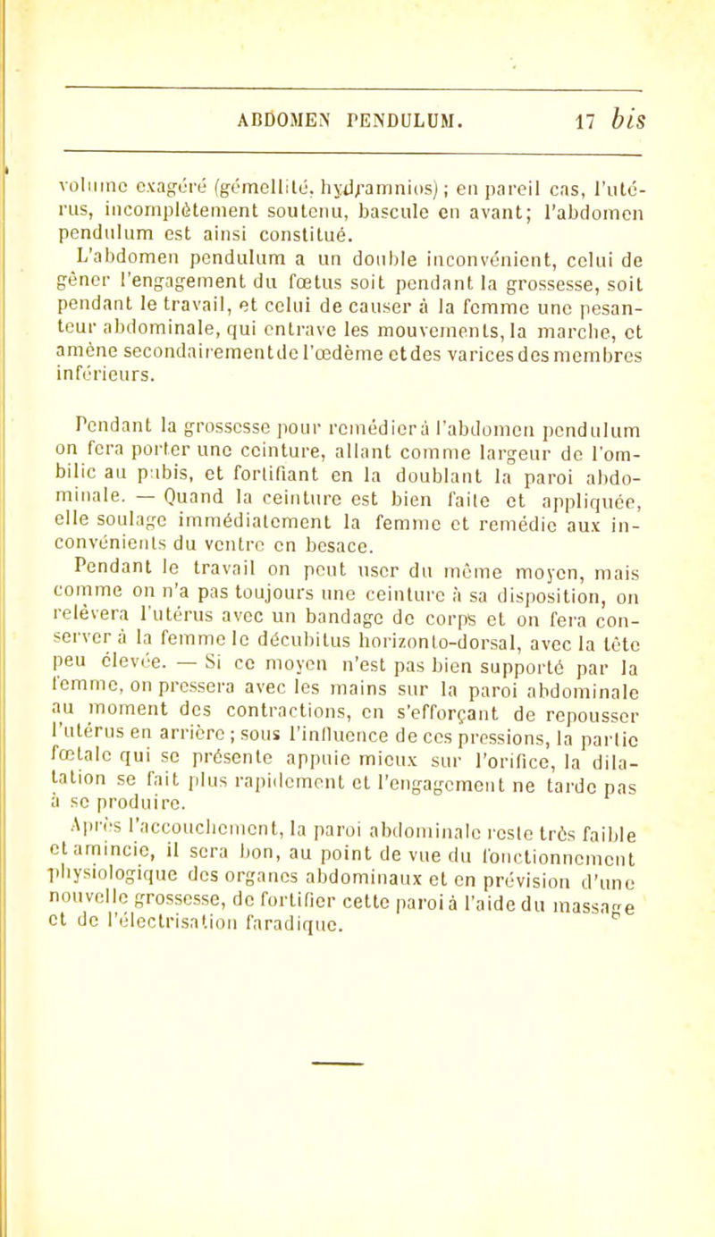 volume exagéré (gémellité, hydramnios); en pareil cas, l'uté- rus, incomplètement soutenu, bascule en avant; l'abdomen pendulum est ainsi constitué. L'abdomen pendulum a un double inconvénient, celui de gêner l'engagement du fœtus soit pendant la grossesse, soit pendant le travail, et celui de causer à la femme une pesan- teur abdominale, qui entrave les mouvements, la marche, et amène secondairementdc l'œdème etdes varices des membres inférieurs. Pendant la grossesse pour remédiera l'abdomen pendulum on fera porter une ceinture, allant comme largeur de l'om- bilic au pubis, et fortifiant en la doublant la paroi abdo- minale. — Quand la ceinture est bien faile et appliquée, elle soulage immédiatement la femme et remédie aux in- convénients du ventre en besace. Pendant le travail on peut user du même moyen, mais comme on n'a pas toujours une ceinture à sa disposition, on relèvera l'utérus avec un bandage de corps et on fera con- server à la femme le décubitus horizonlo-dorsal, avec la tète peu élevée. — Si ce moyen n'est pas bien supporté par la femme, on pressera avec les mains sur la paroi abdominale au moment des contractions, en s'efforçant de repousser l'utérus en arrière ; sous l'influence de ces pressions, la partie fœtale qui se présente appuie mieux sur l'orifice, la dila- tation se fait plus rapidement et l'engagement ne tarde pas à se produire. Après l'accouchement, la paroi abdominale reste très faible et amincie, il sera bon, au point de vue du fonctionnement ■physiologique des organes abdominaux et en prévision d'une nouvelle grossesse, de fortifier cette paroi à l'aide du massage et de l'électrisation faradique.