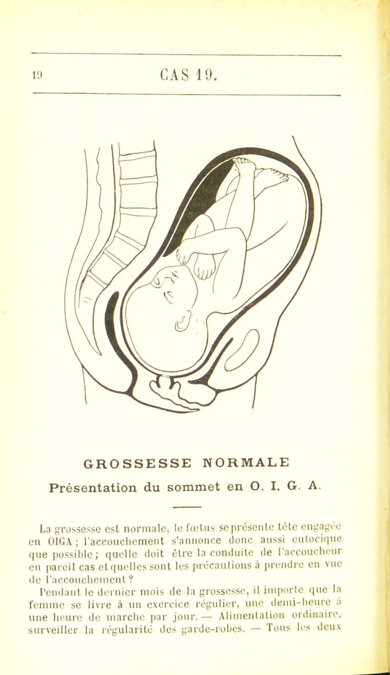 GROSSESSE NORMALE Présentation du sommet en O. I. G. A. La grossesse csl normale, le talus se présente lélc engagée en OIGA ; l'accouchement s'annonce donc aussi eutocique que possible ; quelle doit être la conduite de l'accoucheur en pareil cas et quelles sont les précautions à prendre en vue de l'accouchement ? Pendant le dernier mois de la grossesse, il importe que la femme se livre à un exercice régulier, une demi-heure à une heure de marche par jour. — Alimentation ordinaire, surveiller la régularité des garde-robes. — Tous 1rs deux