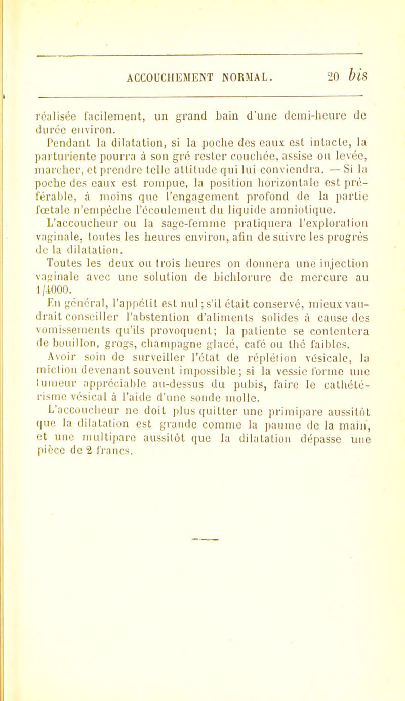 réalisée facilement, un grand bain d'une demi-heure de durée environ. Pendant la dilatation, si la poche des eaux est intacte, la parturiente pourra à son gré rester couchée, assise ou lovée, marcher, et prendre telle alliludc qui lui conviendra. — Si la poche des eaux est rompue, la position horizontale est pré- férable, à moins que l'engagement profond de la partie fœtale n'empêche l'écoulement du liquide amniotique. L'accoucheur ou la sage-femme pratiquera l'exploration vaginale, toutes les heures environ, afin de suivre les progrés de la dilatation. Toutes les deux ou trois heures on donnera une injection vaginale avec une solution de bichloruro de mercure au 1/-1000. En général, l'appétit est nul; s'il était conservé, mieux vau- drait conseiller l'abstention d'aliments solides à cause des vomissements qu'ils provoquent; la patiente se contentera de bouillon, grogs, Champagne glacé, café ou thé faibles. Avoir soin de surveiller l'état de réplélion vésicale, la miction devenant souvent impossible; si la vessie forme une tumeur appréciable au-dessus du pubis, faire le calhété- risme vésical à l'aide d'une sonde molle. L'accoucheur ne doit plus quitter une primipare aussitôt que la dilatation est grande comme la paume de la main, et une multipare aussitôt que la dilatation dépasse une pièce de 2 francs.