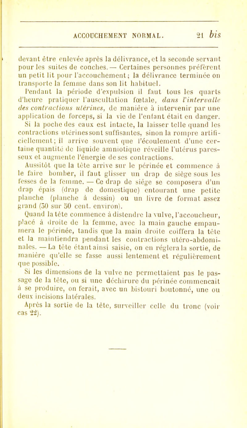 (levant être enlevée après la délivrance, et la seconde servant pour les suites de couches.— Certaines personnes préfèrent un petit lit pour l'accouchement ; la délivrance terminée on transporte la femme dans son lit habituel. Pendant la période d'expulsion il faut tous les quarts d'heure pratiquer l'auscultation fœtale, dans l'intervalle des contractions utérines, de manière à intervenir par une application de forceps, si la vie de l'entant était en danger. Si la poche des eaux est intacte, la laisser telle quand les contractions utérinessont suffisantes, sinon la rompre artifi- ciellement; il arrive souvent que l'écoulement d'une cer- taine quantité de liquide amniotique réveille l'utérus pares- seux et augmente l'énergie de ses contractions. Aussitôt que la tète arrive sur le périnée et commence à le faire bomber, il faut glisser un drap de siège sous les fesses de la femme. — Ce drap de siège se composera d'un drap épais (drap de domestique) entourant une petite planche (planche à dessin) ou un livre de formai assez grand (30 sur 50 cent, environ). Quand la tête commence à distendre la vulve, l'accoucheur, placé à droite de la femme, avec la main gauche empau- mera le périnée, tandis que la main droite coiffera la tète et la mainliendra pendant les contractions utôro-abdomi- nales. —La tète étant ainsi saisie, on en réglera la sortie, de manière qu'elle se fasse aussi lentement et régulièrement que possible. Si les dimensions de la vulve ne permettaient pas le pas- sage de la tète, ou si une déchirure du périnée commençait à se produire, on ferait, avec un bistouri boutonné, une ou deux incisions latérales. Après la sortie de la tète, surveiller celle du tronc (voir cas fi).