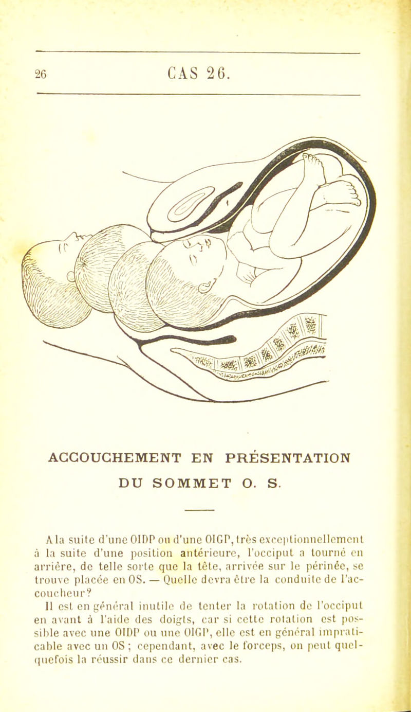 ACCOUCHEMENT EN PRÉSENTATION DU SOMMET O. S. A la suite d'une OIDP ou d'une 01GP, 1res exceptionnellement à la suite d'une position antérieure, l'occiput a tourné en arrière, do telle sorte que la tète, arrivée sur le périnée, se trouve placée en OS. — Quelle devra être la conduite de l'ac- couclicu r? Il est en général inutile de tenter la rotation de l'occiput en avant à l'aide des doigls, car si cette rotation est pos- sible avec une OIDP ou une OIGP, elle est en général imprati- cable avec un OS ; cependant, avec le forceps, on peut qucl- cpicfois la réussir dans ce dernier cas.