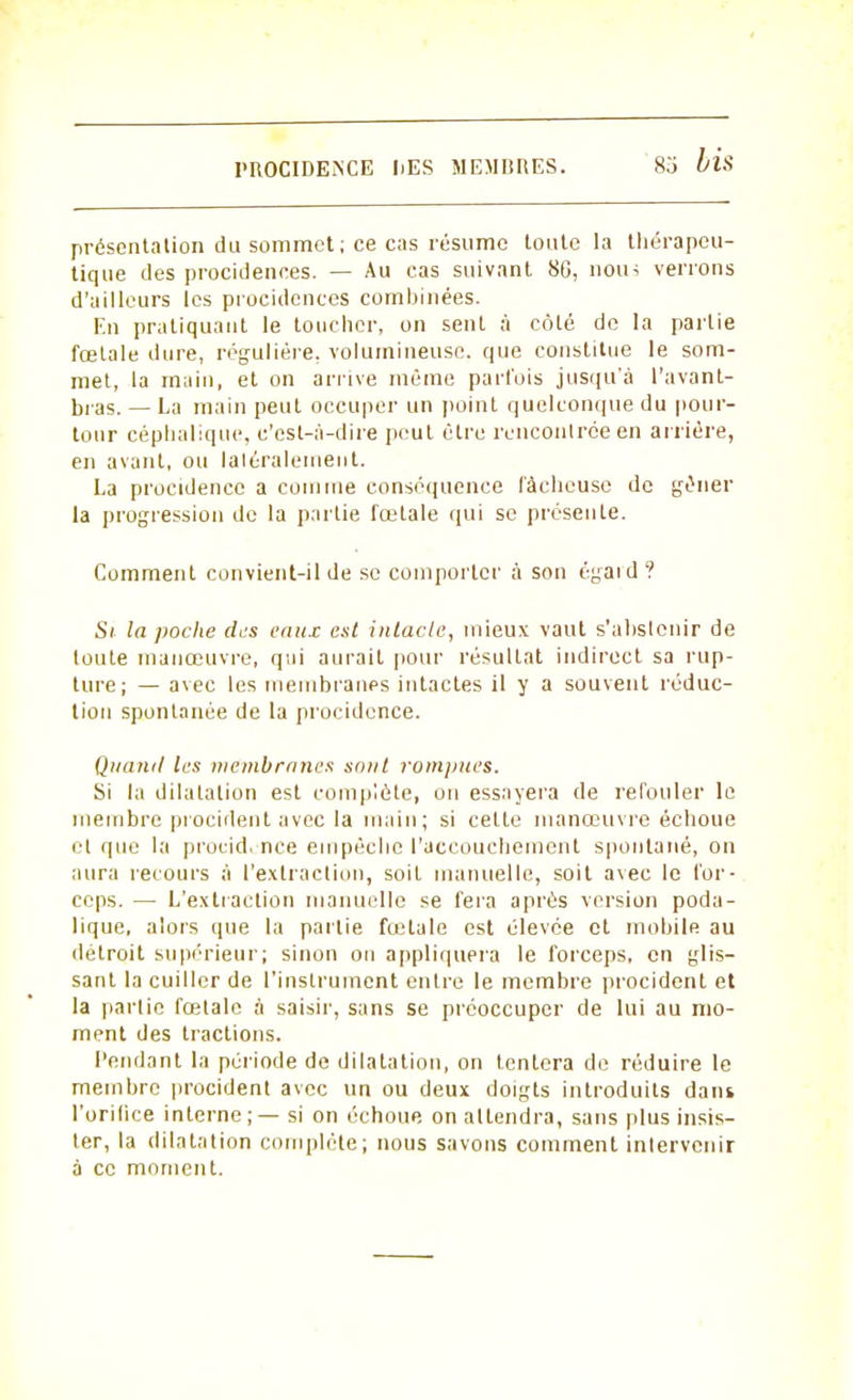 I'ROCIDESCE IjES MEM1IRES. présentation du sommet; ce cas résume toute la thérapeu- tique des procidences. — Au cas suivant 80, nous verrons d'ailleurs les proeidences combinées. En pratiquant le toucher, on sent à côté de la partie fœtale dure, régulière, volumineuse, que constitue le som- met, la main, et on arrive même parfois jusqu'à l'avant- bras. — La main peut occuper un point quelconque du pour- tour céphalique, c'est-à-dire peut être rencontrée en arrière, en avant, ou latéralement. La procidenco a comme conséquence fâcheuse de gêner la progression de la partie fœtale qui se présente. Comment convient-il de se comporter à son égaid ? Si la poche des eaux est intacte, mieux vaut s'abstenir de toute manœuvre, qui aurait pour résultat indirect sa rup- ture; — avec les membranes intactes il y a souvent réduc- tion spontanée de la procidence. Quand les membranes sont rompues. Si la dilatation est complète, on essayera de refouler le membre procident avec la main; si cette manœuvre échoue et que la procid. nce empêche l'accouchement spontané, on aura recours à l'extraction, soit manuelle, soit avec le for- ceps. — L'extraction manuelle se fera après version poda- lique, alors que la partie fœtale est élevée et mobile au détroit supérieur; sinon on appliquera le forceps, en glis- sant la cuiller de l'instrument entre le membre procident et la partie fœtale à saisir, sans se préoccuper de lui au mo- ment des tractions. Pendant la période de dilatation, on tentera de réduire le membre procident avec un ou deux doigts introduits dam l'orifice interne; — si on échoue on attendra, sans plus insis- ter, la dilatation complète; nous savons comment intervenir à ce moment.