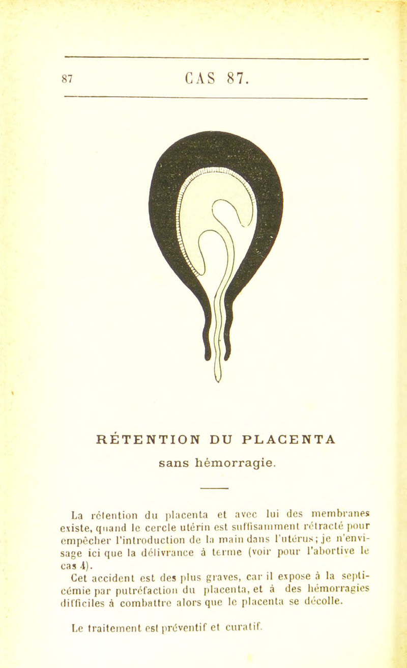 RÉTENTION DU PLACENTA sans hémorragie. La rétention du placenta et avec lui des membranes existe, quand le cercle ulérin est suffisamment rétracté pour empêcher l'introduction de la main dans l'utérus;.je n'envi- sage ici que la délivrance à terme (voir pour l'aliortive le cas A). Cet accident est des plus graves, car il espose à la septi- cémie par putréfaction du placenta, et à des hémorragies difficiles à combattre alors que le placenta se décolle. Le traitement est préventif et curatif.