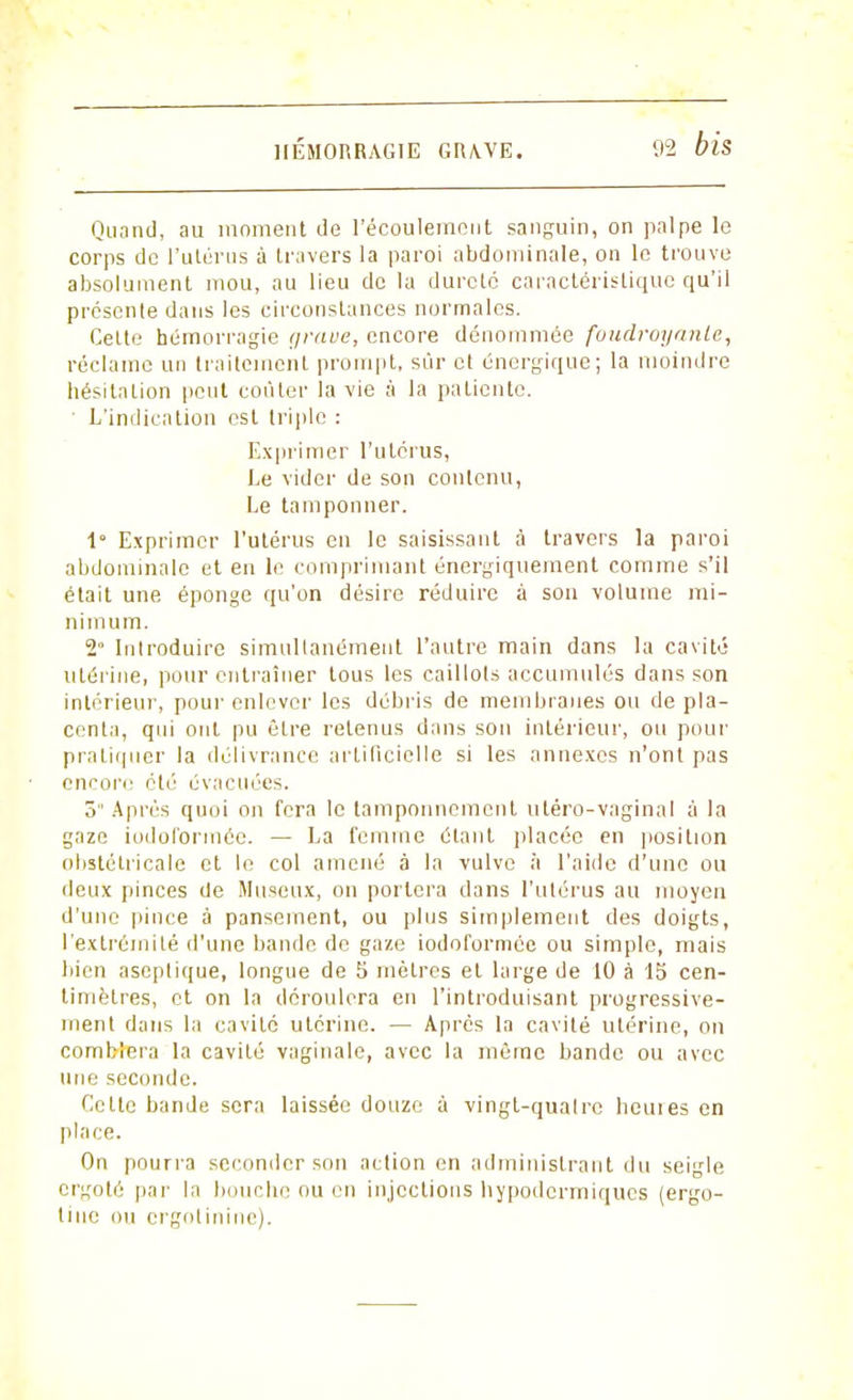 Quand, au moment de l'écoulement sanguin, on palpe le corps de l'utérus à travers la paroi abdominale, on le trouve absolument mou, au lieu do la dureté caractéristique qu'il présente dans les circonstances normales. Celte hémorragie grave, encore dénommée foudroyante, réclame un traitement prompt, sûr et énergique; la moindre hésitation peut coûter la vie à la patiente. ' L'indication est triple : Exprimer l'utérus, Le vider de son contenu, Le tamponner. 1° Exprimer l'utérus en le saisissant à travers la paroi abdominale et en le comprimant énergiquement comme s'il était une éponge qu'on désire réduire à son volume mi- nimum. 2 Introduire simultanément l'autre main dans la cavité utérine, pour entraîner tous les caillots accumulés dans son intérieur, pour enlever les débris de membranes ou de pla- centa, qui ont pu être retenus dans sou intérieur, ou pour pratiquer la délivrance artificielle si les annexes n'ont pas encore été évacuées. 3 Après quoi on fera le tamponnement uléro-vaginal à la gaze iodoformée. — La femme étant placée en position obstétricale et le col amené à la vulve à l'aide d'une ou deux pinces de Museux, on portera dans l'utérus au moyeu d'une pince à pansement, ou plus simplement des doigts, l'extrémité d'une bande de gaze iodoformée ou simple, mais bien aseptique, longue de 5 mètres et large de 10 à 15 cen- timètres, et on la déroulera en l'introduisant progressive- ment dans la cavité utérine. — Après la cavité utérine, on comblera la cavité vaginale, avec la même bande ou avec une seconde. Cette bande sera laissée douze à vingt-qualrc heuies en place. On pourra seconder son action en administrant du seigle ergoté par la bouche ou en injections hypodermiques (ergo- tiue ou ergolinine).