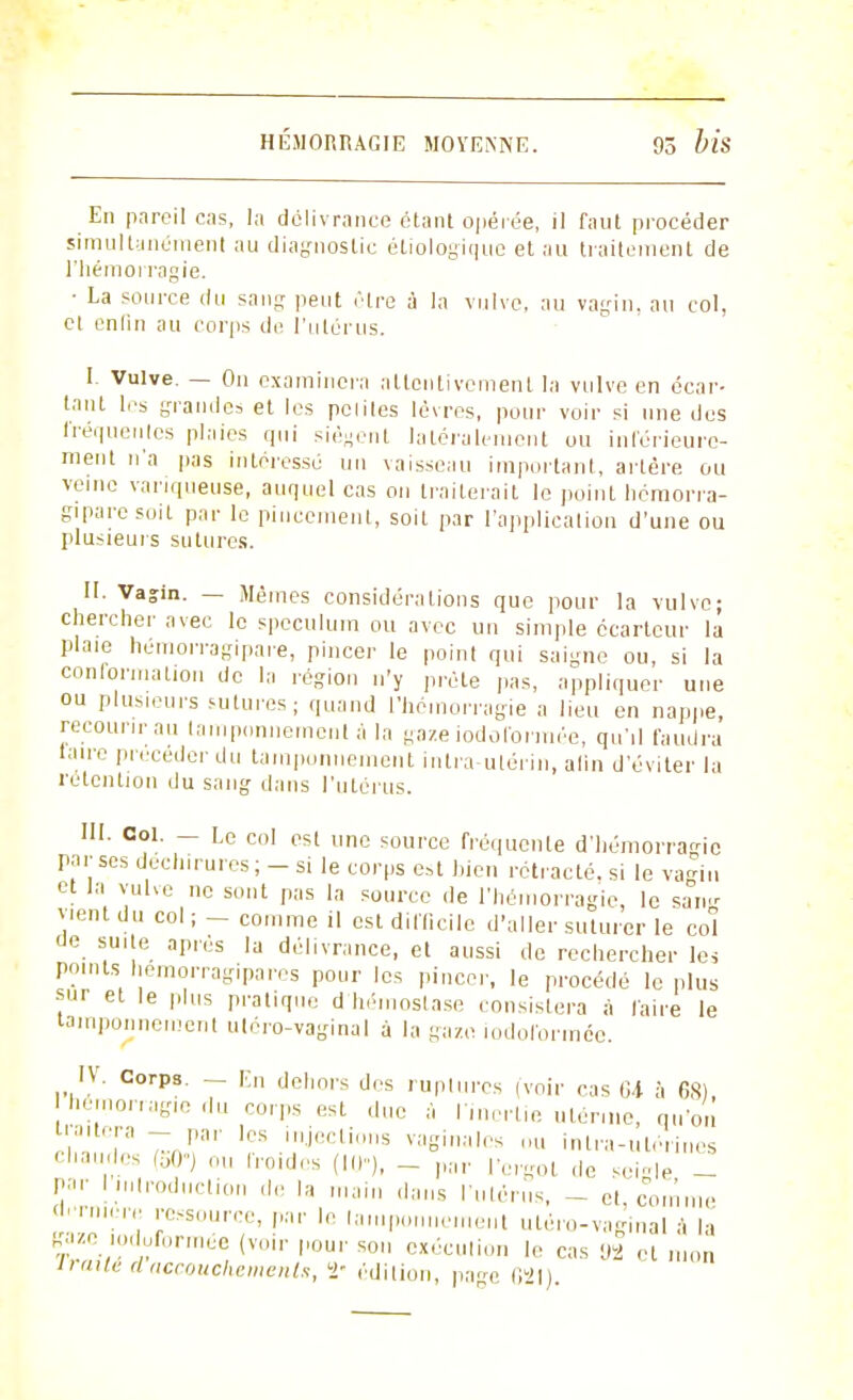 En pareil cas, la délivrance étant opérée, il faut procéder simultanément au diagnostic éliologique et au traitement de l'hémorragie. • La source du sang peut .Hre à la vulve, au vagin, au col, et enfin au corps de l'utérus. I. Vulve. — On examinera attentivement la vulve en écar- tant les grandes et les peliles lèvres, pour voir si une des fréquentas plaies qui siègent latéralement ou intérieure- ment n'a pas intéresse un vaisseau important, artère ou veine variqueuse, auquel cas on traiterait le point hémorra- giparesoit par le pincement, soit par l'applicalion d'une ou plusieurs sutures. II. Vasin. — Mêmes considéra lions que pour la vulve; chercher avec le spéculum ou avec un simple écartcur la plaie hémorragipare, pincer le point qui saigne ou, si la conformation de la région n'y prête pas, appliquer une ou plusieurs sutures; quand l'hémorragie a lieu en nappe, recourir au tamponnement à la gaze iodolbrmée, qu'il faudra taire précéder du tamponnement intra-utérin, alin d'éviter la rétention du sang dans l'utérus. III. Col. - Le col est une source fréquente d'hémorragie par ses déchirures; - si le corps est bien rétracté, si le vagin et la vulve ne sont pas la source de l'hémorragie, le sang vient du col ; _ comme il est difficile d'aller suturer le col de suite après la délivrance, et aussi de rechercher les points hemorragipares pour les pincer, le procédé le plus sur et le plus pratique d'hémostase consistera à faire le tamponnement utéro-vaginal à la gaze iodoformée. IV. Corps. — r.n dehors des ruptures (voir cas Ci à 68) hémorragie du corps est duc à l'inertie utérine, qu'on traitera - par les injections vaginales nu intra-utérines cliau,',ics (50°) roides (III), _ par l'ergot de scMe - par I introduction de la main dans l'utérus - et comme «'■raiera ressource, par le tamponnement utéro-vaginal à la gaze iodoformée (voir pour son exécution le cas 92 et mon irailé d accouchements, ï- édition, pa^c G21)