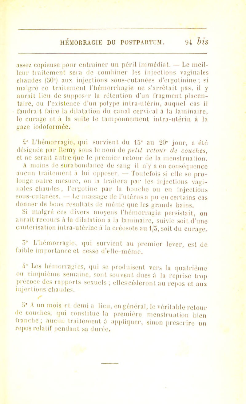 assez copieuse pour entraîner un péril immédiat. — Le meil- leur traitement sera île combiner les injections vaginales chaudes (50*) aux injections sous-cutanées d'orgotinine ; si malgré ce traitement l'bémorriiagie ne s'arrêtait pas, il y aurait lieu de supposer la rétention d'un fragment placen- taire, ou l'existence d'un polype intra-utérin, auquel cas il faudrait l'aire la dilatation du canal cervical à la laminaire, le curage et à la suite le tamponnement intra-utérin à la gaze iodol'ormée. £• L'hémorragie, qui survient du 15 au 20'' jour, a été désignée par Jlemy sous le nom de petit retour de couches, et ne serait autre que le premier retour de la menstruation. A moins de surabondance de sang il n'y a en conséquence aucun traitement à lui opposer. — Toutefois si elle se pro- longe outre mesure, on la trailera par les injections vagi- nales chaudes, l'ergotinc par la bouche ou eu injections sous-cutanées. — Le massage de l'utérus a pu en certains cas donner de bous résultats de même (pie les grands bains. Si malgré ces divers moyens l'hémorragie persistait, on aurait recours à la dilatation à la laminaire, suivie soit d'une cautérisation intra-utérine à la créosote au 1/3, soit du curage. Z° L'hémorragie, qui survient au premier lever, est de faible importance et cesse d'elle-même. 4° Les hémorragies, qui se produisent vers la quatrième ou cinquième semaine, sont souvent dues à la reprise trop précoce des rapports sexuels; elles céderont au repos et aux injections chaude-. >• \ un mois rt. demi a lieu, en général, le véritable retour de couches, qui constitue la première menstruation bien franche; au.■un traitement à appliquer, sinon proscrire un repos relatif pendant sa durée.