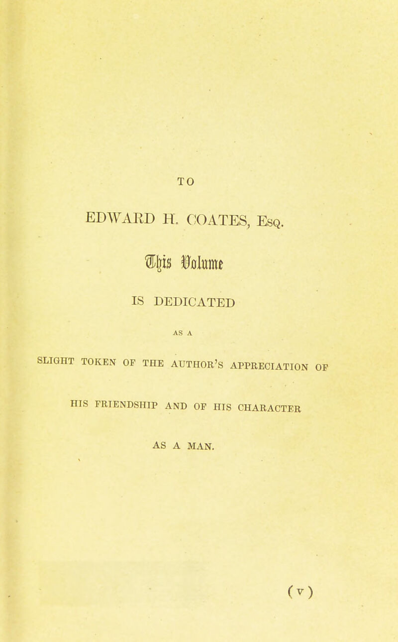 TO EDWARD H„ COATES, Esq. Wtft Mi IS DEDICATED AS A SLIGHT TOKEN OP THE AUTHOR'S APPRECIATION HIS FRIENDSHIP AND OP HIS CHARACTER AS A MAN.