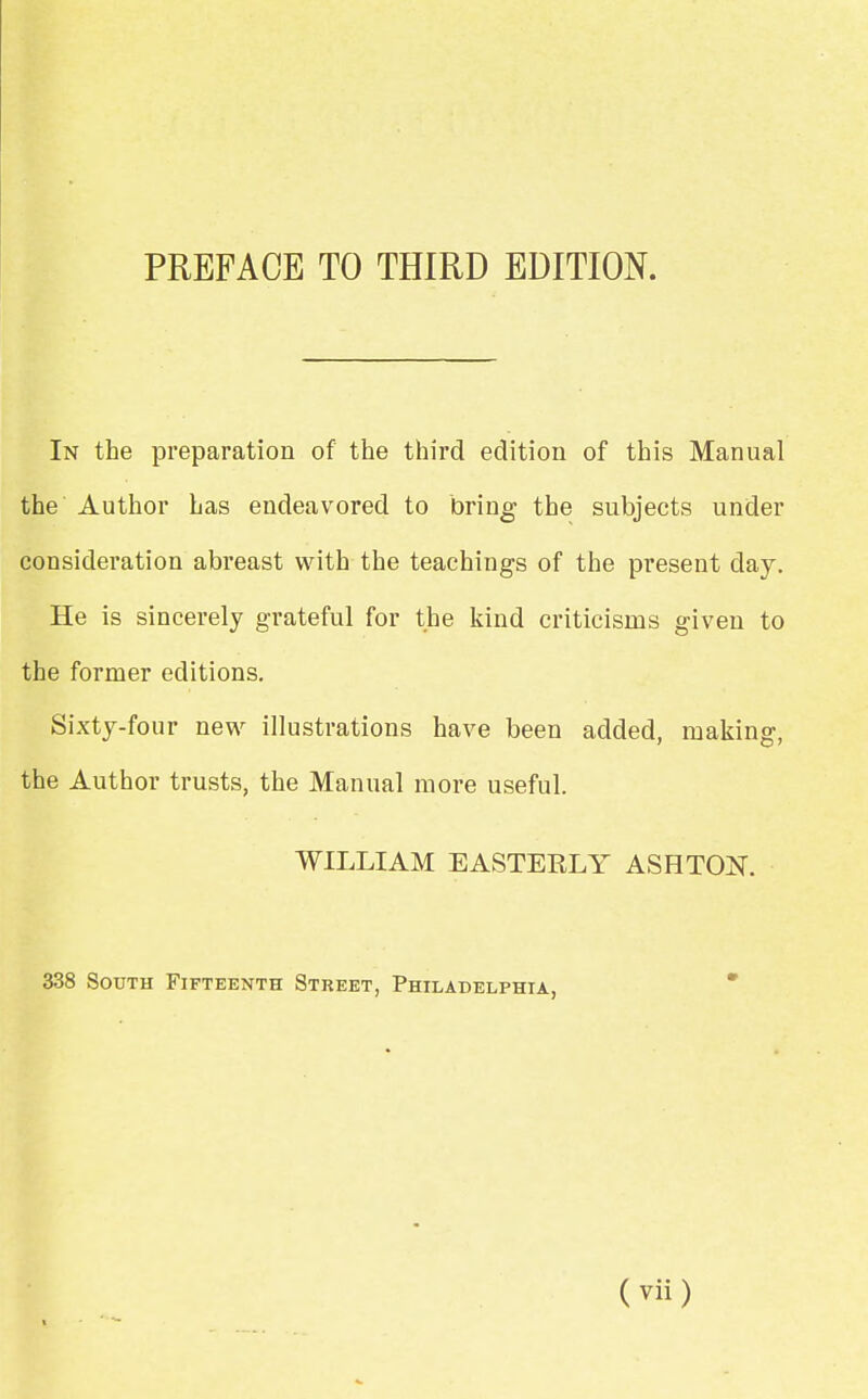 In the preparation of the third edition of this Manual the Author has endeavored to taring the subjects under consideration abreast with the teachings of the present clay. He is sincerely grateful for the kind criticisms given to the former editions. Sixty-four new illustrations have been added, making, the Author trusts, the Manual more useful. WILLIAM EASTERLY ASH TON. 338 South Fifteenth Street, Philadelphia,