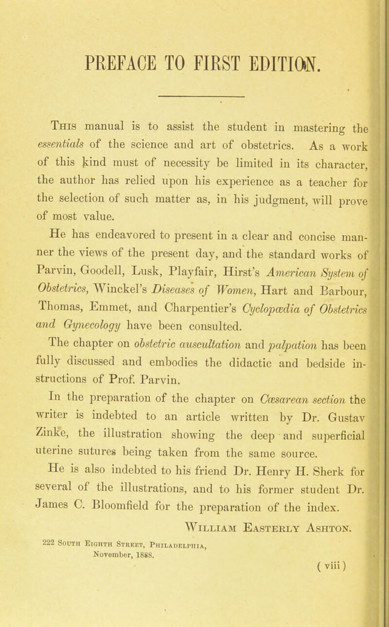 This manual is to assist the student in mastering the essentials of the science and art of obstetrics. As a work of this kind must of necessity be limited in its character, the author has relied upon his experience as a teacher for the selection of such matter as, in his judgment, will prove of most value. He has endeavored to present in a clear and concise man- ner the views of the present day, and the standard works of Parvin, Goodell, Lusk, Playfair, Hirst's American System of Obstetrics, Winckel's Diseases of Women, Hart and Barbour, Thomas, Emmet, and Charpentier's Cyclopaedia of Obstetrics and Gynecology have been consulted. The chapter on obstetric auscultation and palpation has been fully discussed and embodies the didactic and bedside in- structions of Prof. Parvin. In the preparation of the chapter on Ccesarean section the writer is indebted to an article written by Dr. Gustav Zinke, the illustration showing the deep and superficial uterine sutures being taken from the same source. He is also indebted to his friend Dr. Henry H. Sherk for several of the illustrations, and to his former student Dr.. James C. Bloomfield for the preparation of the index. William Easterly Ashton. 222 South Eighth Street, Philadelphia, November, 1888.