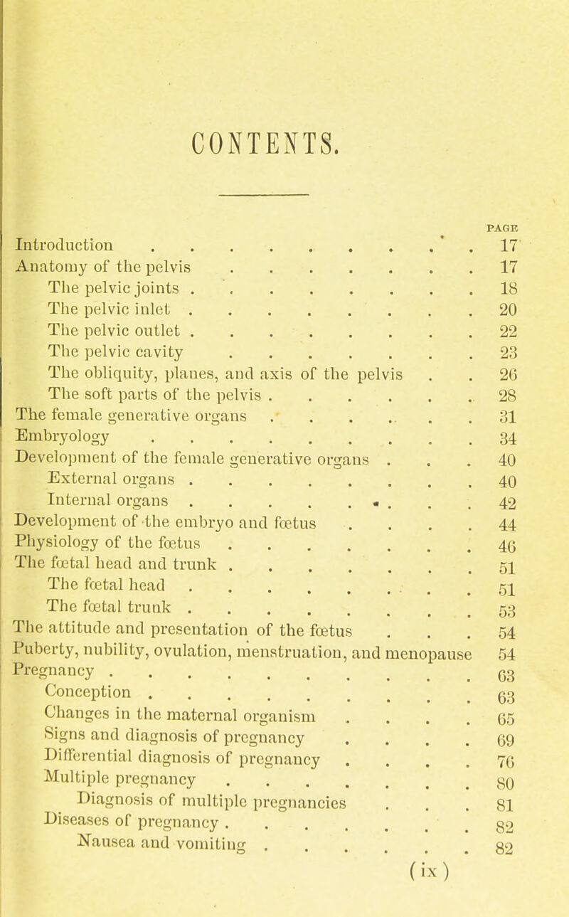 CONTENTS. PAGE Introduction 17 Anatomy of the pelvis 17 The pelvic joints 18 The pelvic inlet , .20 The pelvic outlet 22 The pelvic cavity 23 The obliquity, planes, and axis of the pelvis . . 26 The soft parts of the pelvis .28 The female generative organs . . . .. .31 Embryology 34 Development of the female generative organs ... 40 External organs 40 Internal organs • . . .42 Development of the embryo and foetus .... 44 Physiology of the foetus 4q The foetal head and trunk 51 The foetal head 51 The foetal trunk .53 The attitude and presentation of the foetus ... 54 Puberty, nubility, ovulation, menstruation, and menopause 54 Pregnancy G3 Conception g3 Changes in the maternal organism .... 65 Signs and diagnosis of pregnancy .... 69 Differential diagnosis of pregnancy .... 76 Multiple pregnancy 39 Diagnosis of multiple pregnancies ... 81 Diseases of pregnancy 32 Nausea and vomiting 32