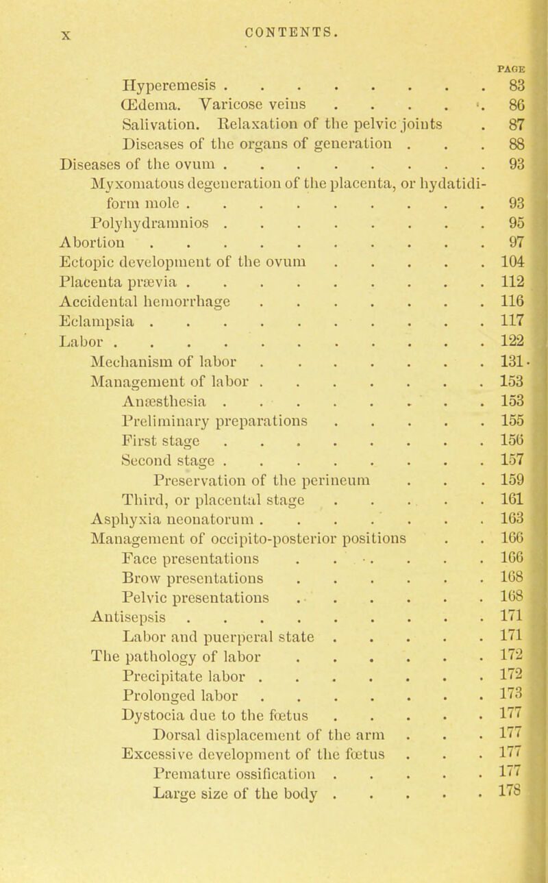 PAOE Hyperemesis 83 (Edema. Varicose veins . . . 86 Salivation. Relaxation of the pelvic joints . 87 Diseases of the organs of generation ... 88 Diseases of the ovum 93 Myxomatous degeneration of the placenta, or hydatidi- form mole 93 Polyhydramnios 95 Abortion 97 Ectopic development of the ovum 104 Placenta prsevia 112 Accidental hemorrhage 116 Eclampsia 117 Labor ........... 122 Mechanism of labor 131 • Management of labor 153 Anaesthesia . . . . . . . . 153 Preliminary preparations 155 First stage 156 Second stage 157 Preservation of the perineum . . . 159 Third, or placental stage . . ... . 161 Asphyxia neonatorum . . . . . . . 163 Management of occipito-posterior positions . . 166 Face presentations . . . . . 166 Brow presentations 168 Pelvic presentations 168 Antisepsis 171 Labor and puerperal state 171 The pathology of labor 172 Precipitate labor 172 j Prolonged labor 173 Dystocia due to the fetus 177 Dorsal displacement of the arm . . . 177 j Excessive development of the fetus . . . 177 j Premature ossification 177 Large size of the body 17&