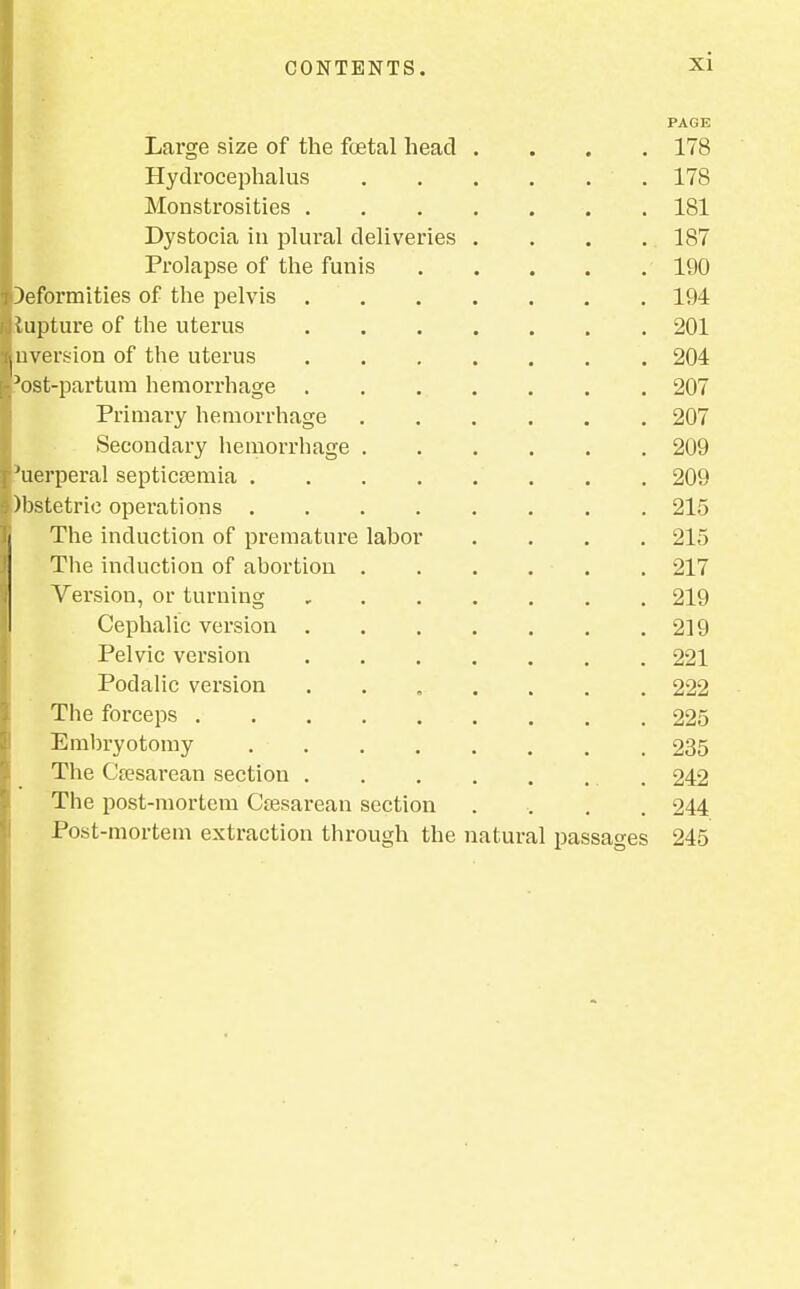 PAGE Large size of the foetal head .... 178 Hydrocephalus 178 Monstrosities 181 Dystocia in plural deliveries .... 187 Prolapse of the funis 190 Deformities of the pelvis 194 lupture of the uterus 201 aversion of the uterus 204 Jost-partum hemorrhage 207 Primary hemorrhage 207 Secondary hemorrhage 209 'uerperal septicaemia 209 )bstetric operations 215 The induction of premature labor .... 215 The induction of abortion 217 Version, or turning 219 Cephalic version 219 Pelvic version 221 Podalic version 222 The forceps 225 Embryotomy 235 The Cesarean section 242 The post-mortem Csesarean section .... 244 Post-mortem extraction through the natural passages 245