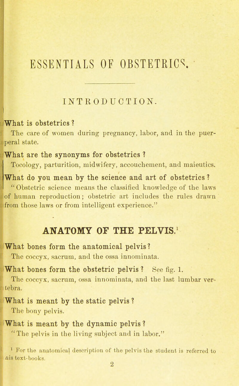 ESSENTIALS OF OBSTETRICS INTRODUCTION. I What is obstetrics ? The care of women during pregnancy, labor, and in the puer- speral state. What are the synonyms for obstetrics ? Tocology, parturition, midwifery, accouchement, and maieutics. What do you mean by the science and art of obstetrics ?  Obstetric science means the classified knowledge of the laws !of human reproduction; obstetric art includes the rules drawn i from those laws or from intelligent experience. ANATOMY OF THE PELVIS.1 What bones form the anatomical pelvis ? The coccyx, sacrum, and the ossa innominata. What bones form the obstetric pelvis ? See fig. 1. The coccyx, sacrum, ossa innominata, and the last lumbar ver- tebra. What is meant by the static pelvis ? The bony pelvis. What is meant by the dynamic pelvis ? The pelvis in the living subject and in labor. 1 For the anatomical description of the pelvis the student is referred to ais text-books.