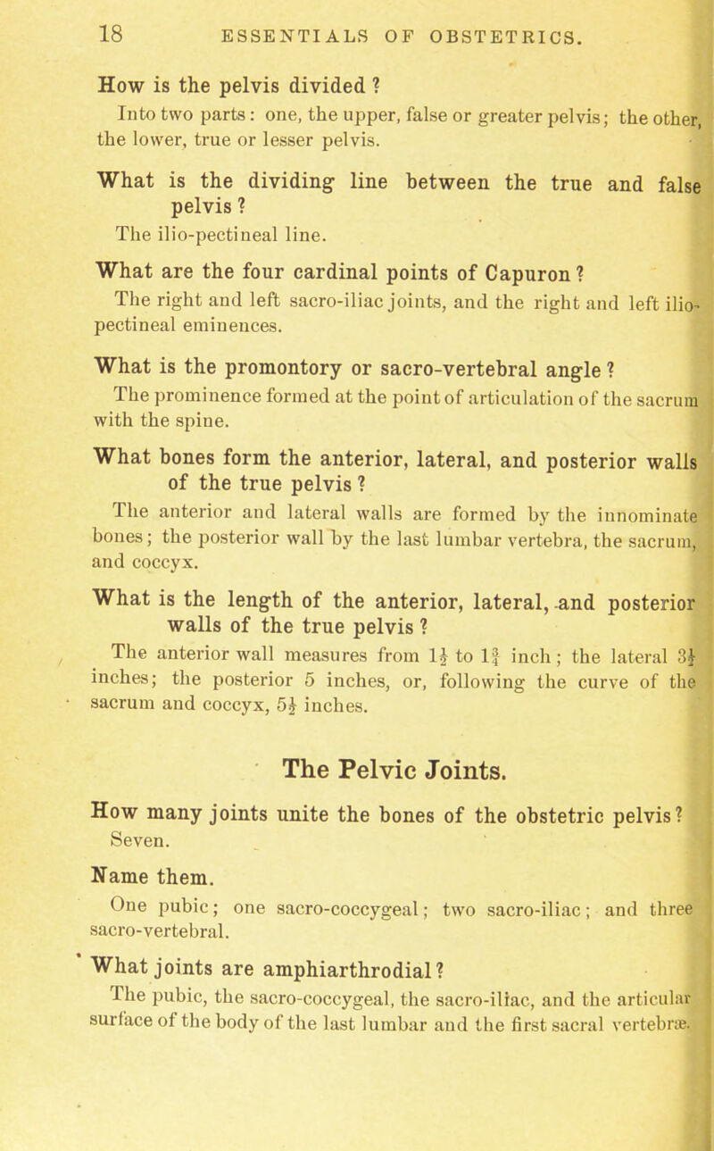 How is the pelvis divided ? Into two parts: one, the upper, false or greater pelvis; the other, the lower, true or lesser pelvis. What is the dividing line between the true and false pelvis ? The ilio-pectineal line. What are the four cardinal points of Capuron ? The right and left sacro-iliac joints, and the right and left ilio- pectineal eminences. What is the promontory or sacro-vertebral angle ? The prominence formed at the point of articulation of the sacrum with the spine. What bones form the anterior, lateral, and posterior walls of the true pelvis ? The anterior and lateral walls are formed by the innominate bones; the posterior wall by the last lumbar vertebra, the sacrum, and coccyx. What is the length of the anterior, lateral, -and posterior walls of the true pelvis ? The anterior wall measures from 1£ to If inch; the lateral 3J inches; the posterior 5 inches, or, following the curve of the sacrum and coccyx, 5£ inches. The Pelvic Joints. How many joints unite the bones of the obstetric pelvis? Seven. Name them. One pubic; one sacro-coccygeal; two sacro-iliac; and three sacro-vertebral. What joints are amphiarthrodial? The pubic, the sacro-coccygeal, the sacro-iliac, and the articular surface of the body of the last lumbar and the first sacral vertebra?.