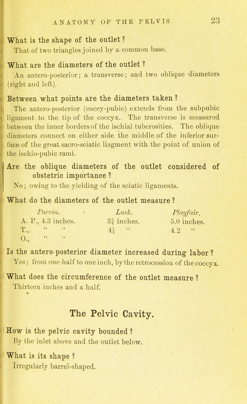 What is the shape of the outlet ? That of two triangles joined by a common base. What are the diameters of the outlet ? An antero-posterior; a transverse; and two oblique diameters 1 (right and left). Between what points are the diameters taken ? j The antero-posterior (coccy-pubic) extends from the subpubic ligament to the tip of the coccyx. The transverse is measured between the inner borders of the ischial tuberosities. The oblique diameters connect on either side the middle of the inferior sur- face of the great sacro-sciatic liagment with the point of union of the ischio-pubic rami. Are the oblique diameters of the outlet considered of obstetric importance ? No; owing to the yielding of the sciatic ligaments. What do the diameters of the outlet measure ? Parvin. • Lusk. Play/air. A. P., 4.3 inches. 3| inches. 5.0 inches. T.,  4,i '« 4.2  0., Is the antero-posterior diameter increased during labor ? Yes; from one-half to one inch, by the retrocession of the coccyx. What does the circumference of the outlet measure ? Thirteen inches and a half. The Pelvic Cavity. How is the pelvic cavity bounded ? By the inlet above and the outlet below. What is its shape ? Irregularly barrel-shaped.