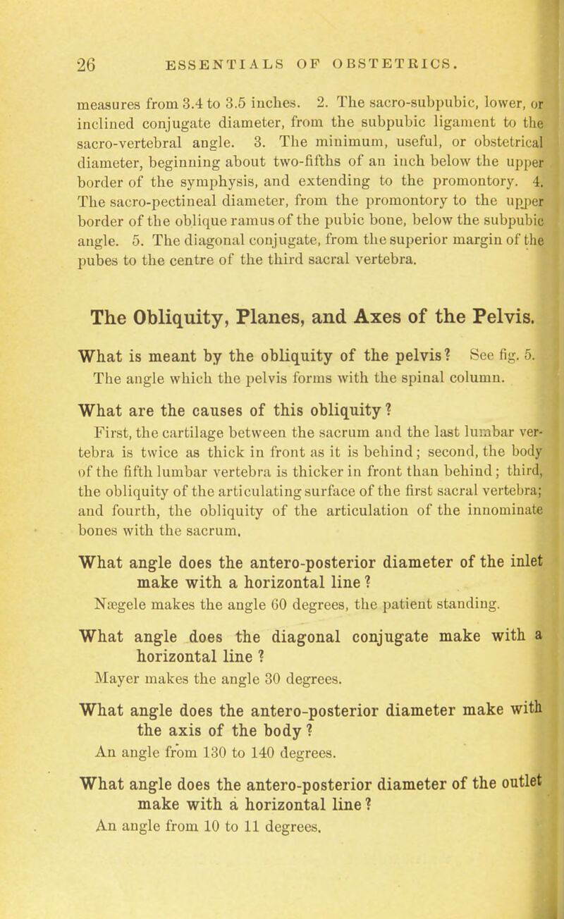 measures from 3.4 to 3.5 inches. 2. The sacro-suhpubie, lower, or inclined conjugate diameter, from the subpubic ligament to the* sacro-vertebral angle. 3. The minimum, useful, or obstetrical diameter, beginning about two-fifths of an inch below the upper border of the symphysis, and extending to the promontory. 4. The sacro-pectineal diameter, from the promontory to the upjper border of the oblique ramus of the pubic bone, below the subpubic angle. 5. The diagonal conjugate, from the superior margin of the pubes to the centre of the third sacral vertebra. The Obliquity, Planes, and Axes of the Pelvis. What is meant by the obliquity of the pelvis ? Sec fig. 5. The angle which the pelvis forms with the spinal column. What are the causes of this obliquity ? First, the cartilage between the sacrum and the last lumbar ver- tebra is twice as thick in front as it is behind; second, the body of the fifth lumbar vertebra is thicker in front than behind; third, the obliquity of the articulating surface of the first sacral vertebra; and fourth, the obliquity of the articulation of the innominate bones with the sacrum. What angle does the antero-posterior diameter of the inlet make with a horizontal line ? Nsegele makes the angle 60 degrees, the patient standing. What angle does the diagonal conjugate make with a horizontal line ? Mayer makes the angle 30 degrees. What angle does the antero-posterior diameter make with the axis of the body ? An angle from 130 to 140 degrees. What angle does the antero-posterior diameter of the outlet make with a horizontal line ? An angle from 10 to 11 degrees.