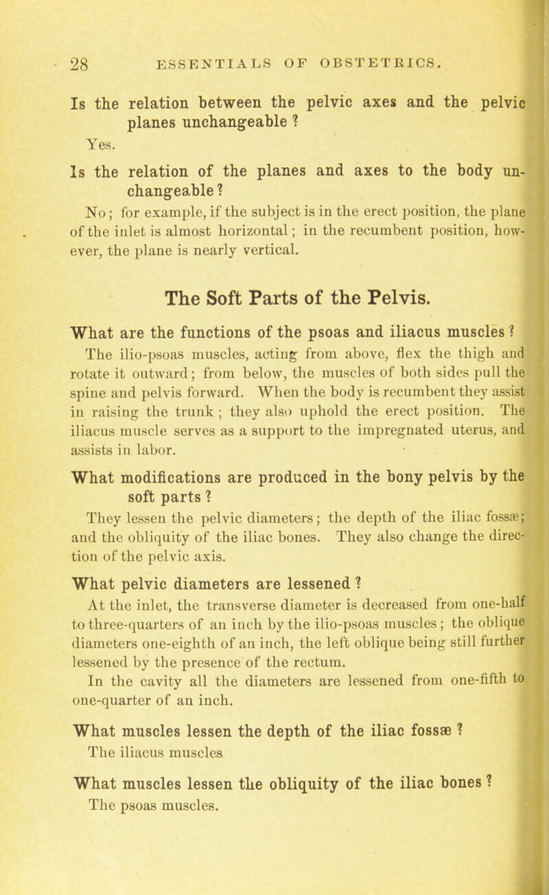 Is the relation between the pelvic axes and the pelvic planes unchangeable f Yes. Is the relation of the planes and axes to the body un- changeable ? No; for example, if the subject is in the erect position, the plane of the inlet is almost horizontal; in the recumbent position, how- ever, the plane is nearly vertical. The Soft Parts of the Pelvis. What are the functions of the psoas and iliacus muscles ? The ilio-psoas muscles, acting from above, flex the thigh and rotate it outward; from below, the muscles of both sides pull the spine and pelvis forward. When the body is recumbent they assist in raising the trunk; they also uphold the erect position. The iliacus muscle serves as a support to the impregnated uterus, and' assists in labor. What modifications are produced in the bony pelvis by the soft parts ? They lessen the pelvic diameters; the depth of the iliac fossse; and the obliquity of the iliac bones. They also change the direc- tion of the pelvic axis. What pelvic diameters are lessened ? At the inlet, the transverse diameter is decreased from one-half to three-quarters of an inch by the ilio-psoas muscles ; the ohlique diameters one-eighth of an inch, the left oblique being still further lessened by the presence of the rectum. In the cavity all the diameters are lessened from one-fifth to one-quarter of an inch. What muscles lessen the depth of the iliac fossae ? The iliacus muscles What muscles lessen the obliquity of the iliac bones ? The psoas muscles.