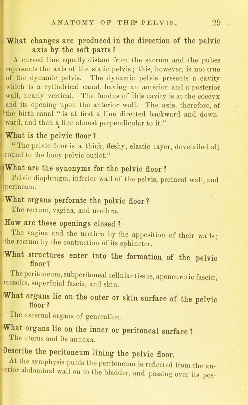 What changes are produced in the direction of the pelvic axis by the soft parts ? A curved line equally distant from the sacrum and the pubes represents the axis of the static pelvis ; this, however, is not true of the dynamic pelvis. The dynamic pelvis presents a cavity which is a cylindrical canal, haying an anterior and a posterior wall, nearly vertical. The fundus of this cavity is at the coccyx and its opening upon the anterior wall. The axis, therefore, of the birth-canal is at first a line directed backward and down- ward, and then a line almost perpendicular to it.'' What is the pelvic floor ? The pelvic floor is a thick, fleshy, elastic layer, dovetailed all round to the bony pelvic outlet. What are the synonyms for the pelvic floor ? Pelvic diaphragm, inferior wall of the pelvis, perineal wall, and perineum. What organs perforate the pelvic floor ? The rectum, vagina, and urethra. How are these openings closed ? The vagina and the urethra by the apposition of their walls; the rectum by the contraction of its sphincter. What structures enter into the formation of the pelvic floor? * The peritoneum, subperitoneal cellular tissue, aponeurotic fascia muscles, superficial fascia, and skin. What organs lie on the outer or skin surface of the pelvic floor ? . The external organs of generation. What organs lie on the inner or peritoneal surface ? The uterus and its annexa. Describe the peritoneum lining the pelvic floor. At the symphysis pubis the peritoneum is reflected from the an- enor abdominal wall on to the bladder, and passing over its pos-