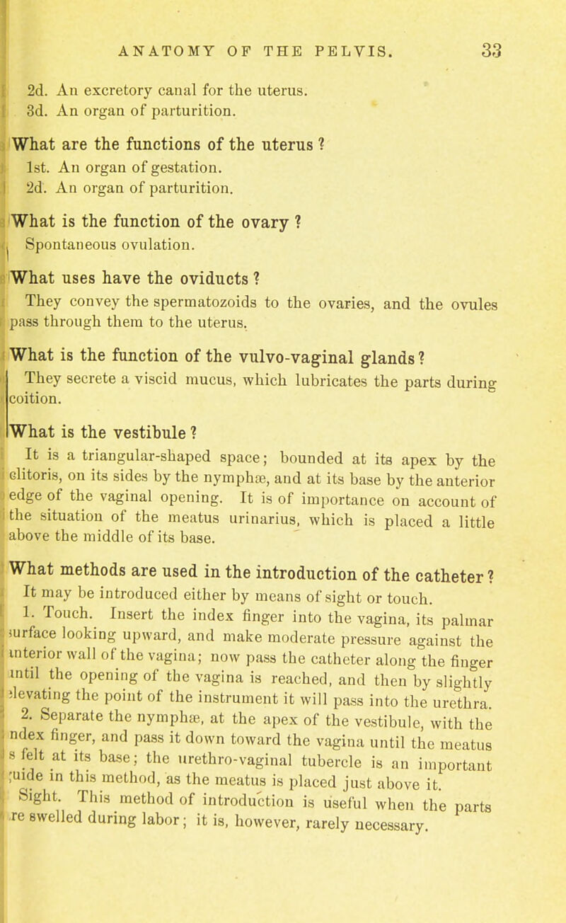 2d. An excretory canal for the uterus. 3d. An organ of parturition. What are the functions of the uterus ? 1st. An organ of gestation. 2d. An organ of parturition. What is the function of the ovary ? Spontaneous ovulation. What uses have the oviducts ? They convey the spermatozoids to the ovaries, and the ovules pass through them to the uterus. What is the function of the vulvo-vaginal glands ? They secrete a viscid mucus, which lubricates the parts during coition. What is the vestibule ? It is a triangular-shaped space; bounded at its apex by the clitoris, on its sides by the nymphse, and at its base by the anterior edge of the vaginal opening. It is of importance on account of the situation of the meatus urinarius, which is placed a little above the middle of its base. What methods are used in the introduction of the catheter ? It may be introduced either by means of sight or touch. 1. Touch. Insert the index finger into the vagina, its palmar iurface looking upward, and make moderate pressure against the interior wall of the vagina; now pass the catheter along the finger mtil the opening of the vagina is reached, and then by slightly ;levating the point of the instrument it will pass into the urethra. 2. Separate the nymphse, at the apex of the vestibule, with the ndex finger, and pass it down toward the vagina until the meatus 8 felt at its base; the urethrovaginal tubercle is an important ;uide in this method, as the meatus is placed just above it. Sight. This method of introduction is useful when the parts re swelled during labor; it is, however, rarely necessary.