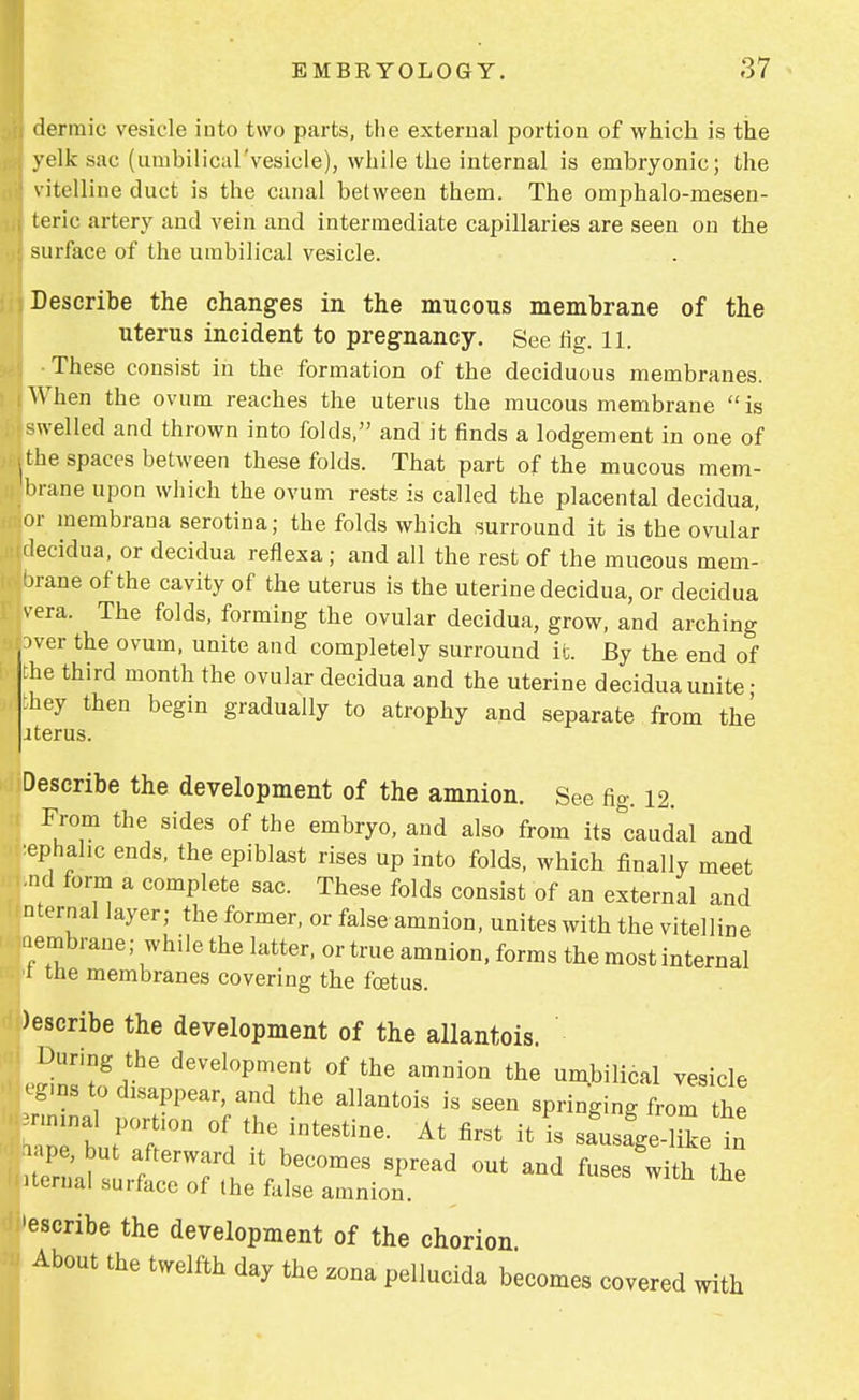 dermic vesicle into two parts, the external portion of which is the yelk sac (umbilical'vesicle), while the internal is embryonic; the vitelline duct is the canal between them. The omphalo-mesen- teric artery and vein and intermediate capillaries are seen on the surface of the umbilical vesicle. Describe the changes in the mucous membrane of the uterus incident to pregnancy. See rig. 11. •These consist in the formation of the deciduous membranes. When the ovum reaches the uterus the mucous membrane is swelled and thrown into folds, and it finds a lodgement in one of the spaces between these folds. That part of the mucous mem- brane upon which the ovum rests is called the placental decidua, or membrana serotina; the folds which surround it is the ovular decidua, or decidua reflexa; and all the rest of the mucous mem- brane of the cavity of the uterus is the uterine decidua, or decidua vera. The folds, forming the ovular decidua, grow, and arching aver the ovum, unite and completely surround ifc. By the end of the third month the ovular decidua and the uterine decidua unite • they then begin gradually to atrophy and separate from the iter us. Describe the development of the amnion. See fig. 12. From the sides of the embryo, and also from its Caudal and tephahc ends, the epiblast rises up into folds, which finally meet •nd form a complete sac. These folds consist of an external and nternal layer; the former, or false amnion, unites with the vitelline aembrane; while the latter, or true amnion, forms the most internal ■t the membranes covering the foetus. )escribe the development of the allantoic During the development of the amnion the umbilical vesicle eg.ns to disappear, and the allantois is seen springing from the rminal port.on of the intestine. At first it is sa'usa'ge-like in ape, but afterward it becomes spread out and fuses with the iternal surface of the false amnion. 'escribe the development of the chorion About the twelfth day the zona pellucida becomes covered with