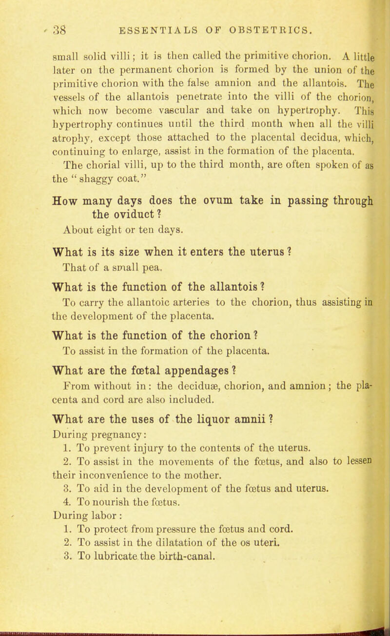 small solid villi; it is then called the primitive chorion. A little later on the permanent chorion is formed by the union of the primitive chorion with the false amnion and the allantois. The vessels of the allantois penetrate into the villi of the chorion, which now become vascular and take on hypertrophy. This hypertrophy continues until the third month when all the villi atrophy, except those attached to the placental decidua, which, continuing to enlarge, assist in the formation of the placenta. The chorial villi, up to the third month, are often spoken of as the  shaggy coat. How many days does the ovum take in passing through the oviduct? About eight or ten days. What is its size when it enters the uterus ? That of a small pea. What is the function of the allantois ? To carry the allantoic arteries to the chorion, thus assisting i the development of the placenta. What is the function of the chorion ? To assist in the formation of the placenta. What are the foetal appendages ? From without in: the deciduse, chorion, and amnion; the pla- centa and cord are also included. What are the uses of the liquor amnii ? During pregnancy: 1. To prevent injury to the contents of the uterus. 2. To assist in the movements of the foetus, and also to lessen their inconvenience to the mother. 3. To aid in the development of the foetus and uterus. 4. To nourish the foetus. During labor: 1. To protect from pressure the foetus and cord. 2. To assist in the dilatation of the os uteri. 3. To lubricate the birth-canal.