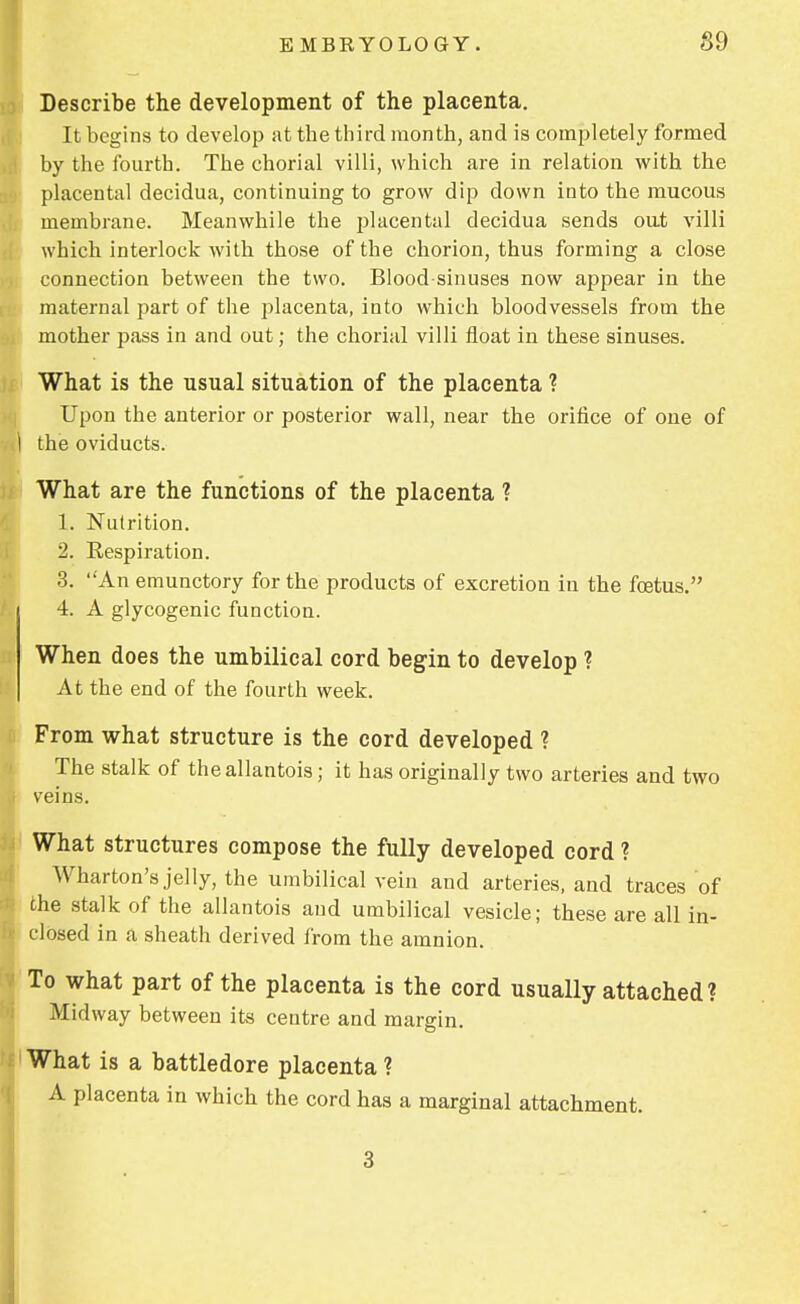 Describe the development of the placenta. It begins to develop at the third month, and is completely formed by the fourth. The ehorial villi, which are in relation Avith the placental decidua, continuing to grow dip down into the mucous membrane. Meanwhile the placental decidua sends oat villi which interlock with those of the chorion, thus forming a close connection between the two. Blood-sinuses now appear in the maternal part of the placenta, into which bloodvessels from the mother pass in and out; the ehorial villi float in these sinuses. What is the usual situation of the placenta ? Upon the anterior or posterior wall, near the orifice of one of I the oviducts. What are the functions of the placenta ? 1. Nutrition. 2. Eespiration. 3. An emunctory for the products of excretion in the foetus. / i 4. A glycogenic function. When does the umbilical cord begin to develop ? At the end of the fourth week. From what structure is the cord developed ? The stalk of theallantois; it has originally two arteries and two veins. What structures compose the fully developed cord ? Wharton's jelly, the umbilical vein and arteries, and traces of the stalk of the allantois and umbilical vesicle; these are all in- closed in a sheath derived from the amnion. To what part of the placenta is the cord usually attached ? Midway between its centre and margin. What s a battledore placenta ? A placenta in which the cord has a marginal attachment. .3