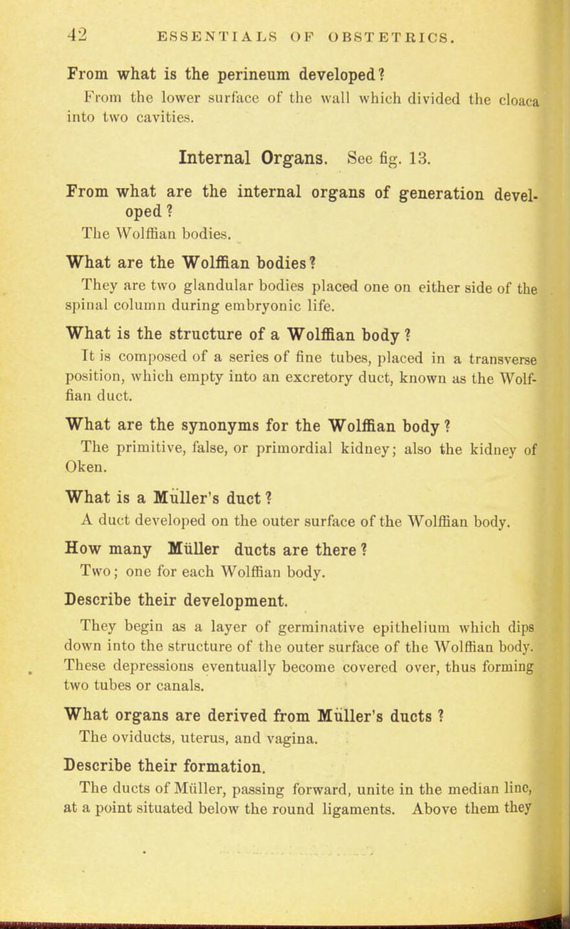 From what is the perineum developed? From the lower surface of the wall which divided the cloaca into two cavities. Internal Organs. Sec fig. 13. From what are the internal organs of generation devel- oped ? The Wolffian bodies. What are the Wolffian bodies ? They are two glandular bodies placed one on either side of the spinal column during embryonic life. What is the structure of a Wolffian body ? It is composed of a series of fine tubes, placed in a transverse position, which empty into an excretory duct, known as the Wolf- fian duct. What are the synonyms for the Wolffian body ? The primitive, false, or primordial kidney; also the kidney of Oken. What is a Midler's duet ? A duct developed on the outer surface of the Wolffian body. How many Miiller ducts are there ? Two; one for each Wolffian body. Describe their development. They begin as a layer of germinative epithelium which dips down into the structure of the outer surface of the Wolffian body. These depressions eventually become covered over, thus forming two tubes or canals. What organs are derived from Midler's ducts ? The oviducts, uterus, and vagina. Describe their formation. The ducts of Miiller, passing forward, unite in the median line, at a point situated below the round ligaments. Above them they