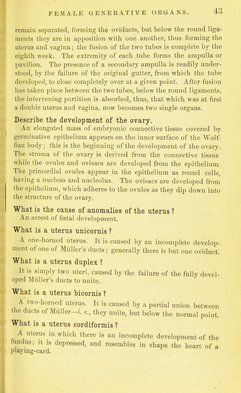 remain separated, forming the oviducts, but below the round liga- ments they are in apposition with one another, thus forming the uterus and vagina; the fusion of the two tubes is complete by the eighth week. The extremity of each tube forms the ampulla or pavilion. The presence of a secondary ampulla is readily under- stood, by the failure of the original gutter, from which the tube developed, to close completely over at a given point. After fusion has taken place between the two tubes, below the round ligaments, the intervening partition is absorbed, thus, that which was at first a double uterus and vagina, now becomes two single organs. Describe the development of the ovary. An elongated mass of embryonic connective tissue covered by. germinative epithelium appears on the inner surface of the Wolf- fian body ; this is the beginning of the development of the ovary. The stroma of the ovary is derived from the connective tissue while the ovules and ovisacs are developed from the epithelium. The primordial ovules appear in the epithelium as round cells, having a nucleus and nucleolus. The ovisacs are developed from the epithelium, which adheres to the ovules as they dip down into the structure of the ovary. What is the cause of anomalies of the uterus ? An arrest of foetal development. What is a uterus unicornis ? A one-horned uterus. It is caused by an incomplete develop- ment of one of Muller's ducts; generally there is but one oviduct. What is a uterus duplex ? It is simply two uteri, caused by the failure of the fully devel- oped Miiller's ducts to unite. What is a uterus bicornis ? A two-horned uterus. It is caused by a partial union between the ducts of Muller-i. e., they unite, but below the normal point. What is a uterus cordiformis ? A uterus in which there is an incomplete development of the fundus; it js depressed, and resembles in shape the heart of a playing-card.