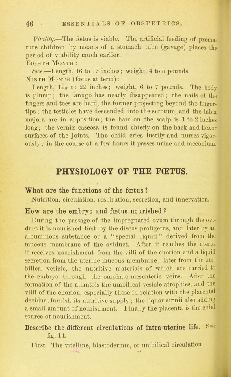 Vitality.—The foetus is viable. The artificial feeding of prema- ture children by means of a stomach tube (gavage) places the period of viability much earlier. Eighth Month : Size.—Length, 16 to 17 inches; weight, 4 to 5 pounds. Ninth Month (foetus at term): Length, 19? to 22 inches; weight, 6 to 7 pounds. The body is plump; the lanugo has nearly disappeared; the nails of the fingers and toes are hard, the former projecting beyond the finger- tips ; the testicles have descended into the scrotum, and the labia majora are in apposition; the hair on the scalp is 1 to 2 inches long; the vernix caseosa is found chiefly on the back and flexor surfaces of the joints. The child cries lustily and nurses vigor- ously ; in the course of a few hours it passes urine and meconium. PHYSIOLOGY OF THE F(ETUS. What are the functions of the foetus ? Nutrition, circulation, respiration, secretion, and innervation. How are the embryo and foetus nourished ? During the passage of the impregnated ovum through the ovi duct it is nourished first by the discus proligerus, and later by ati albumiuous substance or a special liquid derived from the mucous membrane of the oviduct. After it reaches the uterus it receives nourishment from the villi of the chorion and a liquid secretion from the uterine mucous membrane; later from the um- bilical vesicle, the nutritive materials of which are carried to the embryo through the omphalo-mesenteric veins. After the formation of the allantois the umbilical vesicle atrophies, and the villi of the chorion, especially those in relation with the placental decidua, furnish its nutritive supply ; the liquor ainnii also adding a small amount of nourishment. Finally the placenta is the chief source of nourishment. Describe the different circulations of intra-uterine life. See fig. 14. First. The vitelline, blastodermic, or umbilical circulation.